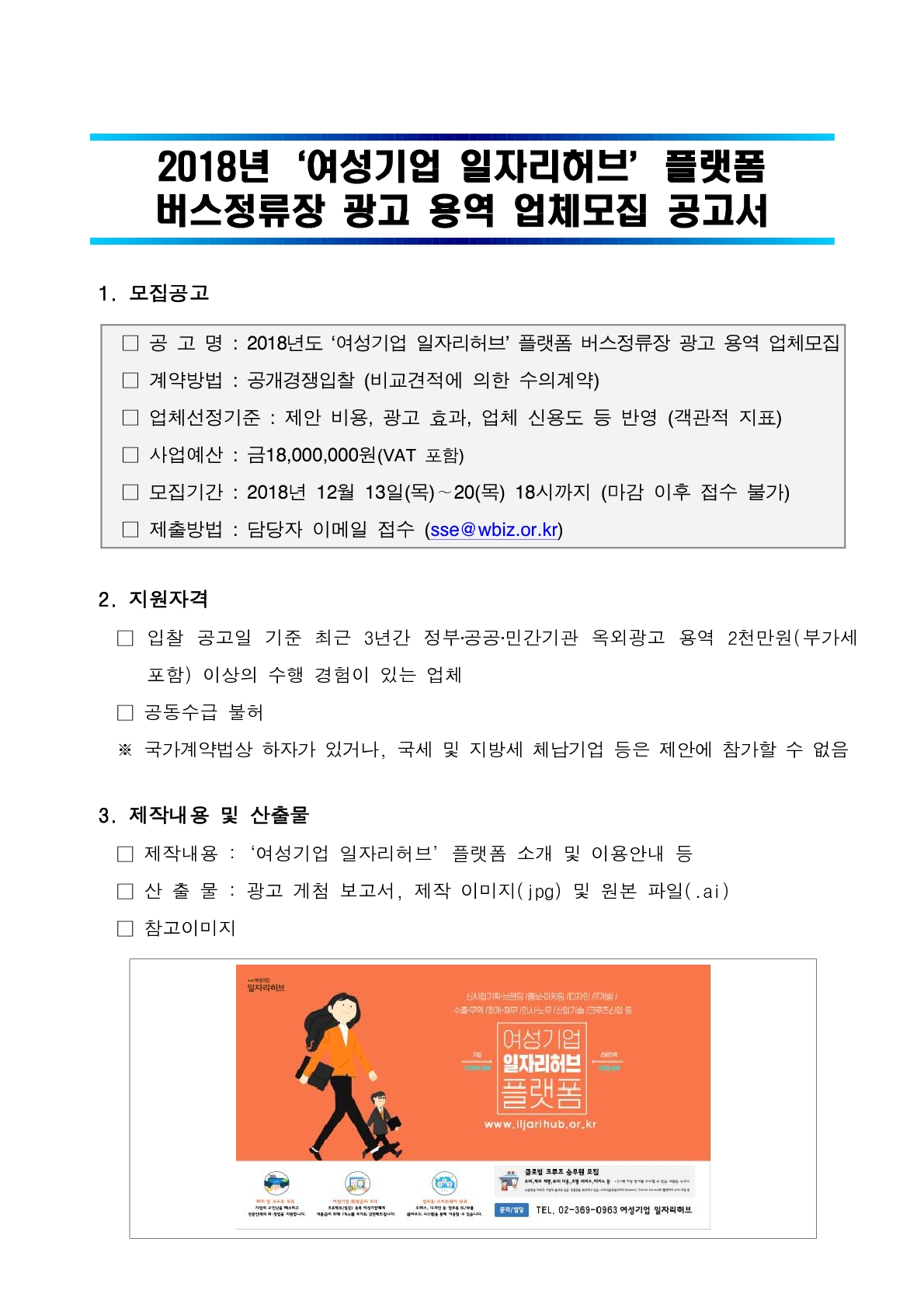 2018 여성기업 일자리허브 플랫폼 버스정류장 광고 용역 업체모집 공고서  1. 모집공고  □ 공 고 명 : 2018년도 ‘여성기업 일자리허브’ 플랫폼 버스정류장 광고 용역 업체모집 □ 계약방법 : 공개경쟁입찰 (비교견적에 의한 수의계약) □ 업체선정기준 : 제안 비용, 광고 효과, 업체 신용도 등 반영 (객관적 지표) □ 사업예산 : 금18,000,000원(VAT 포함) □ 모집기간 : 2018년 12월 13일(목)∼20(목) 18시까지 (마감 이후 접수 불가) □ 제출방법 : 담당자 이메일 접수 (sse@wbiz.or.kr)  2. 지원자격    □ 입찰 공고일 기준 최근 3년간 정부‧공공‧민간기관 옥외광고 용역 2천만원(부가세 포함) 이상의 수행 경험이 있는 업체    □ 공동수급 불허    ※ 국가계약법상 하자가 있거나, 국세 및 지방세 체납기업 등은 제안에 참가할 수 없음    3. 제작내용 및 산출물    □ 제작내용 :‘여성기업 일자리허브’플랫폼 소개 및 이용안내 등    □ 산 출 물 : 광고 게첨 보고서, 제작 이미지(jpg) 및 원본 파일(.ai)    □ 참고이미지