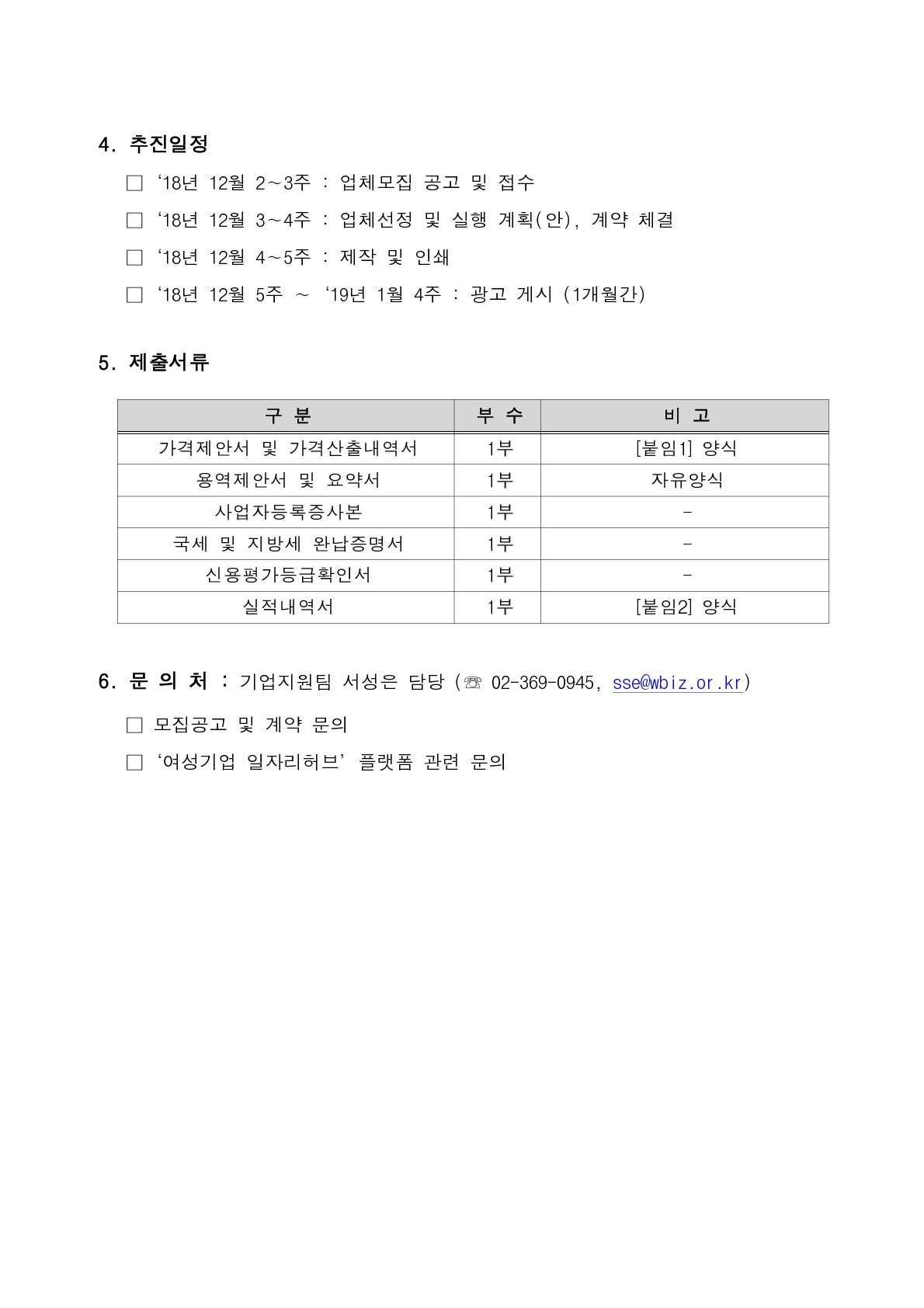 4. 추진일정     □‘18년 12월 2∼3주 : 업체모집 공고 및 접수     □‘18년 12월 3∼4주 : 업체선정 및 실행 계획(안), 계약 체결     □‘18년 12월 4∼5주 : 제작 및 인쇄     □‘18년 12월 5주 ∼‘19년 1월 4주 : 광고 게시 (1개월간)     5. 제출서류  구 분 부 수 비 고 가격제안서 및 가격산출내역서 1부 [붙임1] 양식 용역제안서 및 요약서 1부 자유양식 사업자등록증사본 1부 - 국세 및 지방세 완납증명서 1부 - 신용평가등급확인서 1부 - 실적내역서 1부 [붙임2] 양식      6. 문 의 처 : 기업지원팀 서성은 담당 (☏ 02-369-0945, sse@wbiz.or.kr)     □ 모집공고 및 계약 문의     □‘여성기업 일자리허브’플랫폼 관련 문의