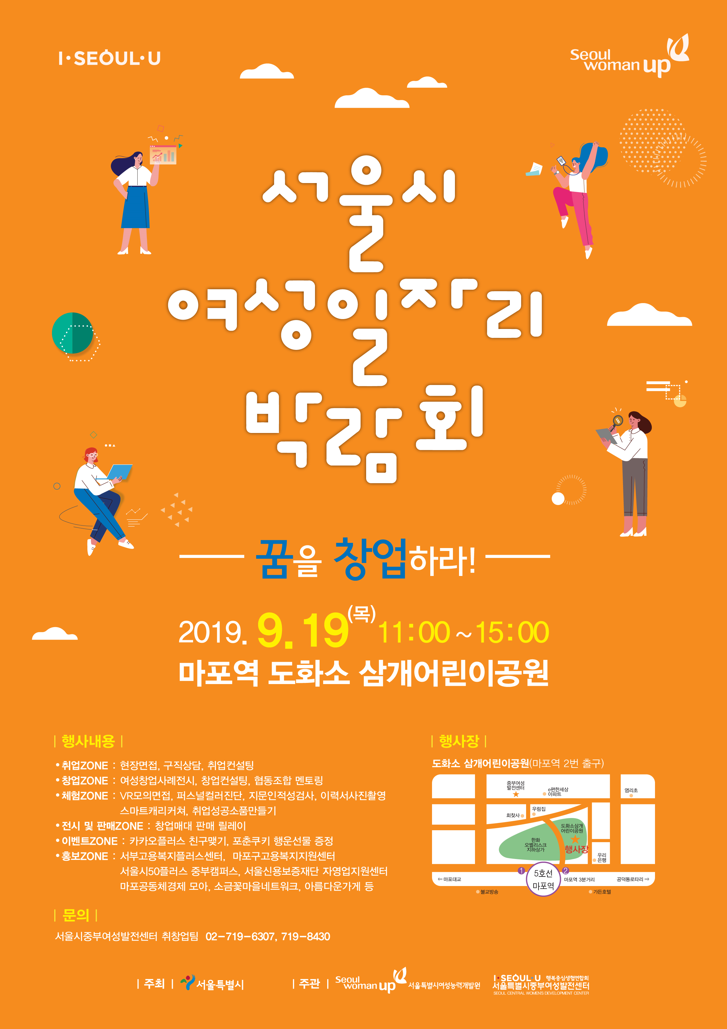 행 사 명 : 서울시 여성일자리 박람회 일     시 : 2019. 9. 19(목) 11:00~15:00 장     소 : 마포역 도화소 삼개어린이공원(서울 마포구 토정로37길 12) 주     최 : 서울시 주     관 : 서울시여성능력개발원, 서울시중부여성발전센터 참가규모 : 기업 8개사 / 구직자 500여명 참가대상 : 2019년 채용예정 기업 중 서울시에 사업장을 두고 있는 기업 참 가 비 : 전액무료 (2x2m 면접부스 제공) 신청기한 : ~ 2019. 9. 4(수) 까지 신청방법 : 첨부의 구인신청서 작성 후 아래 담당자 이메일로 제출 문 의 처 : (재)여성기업종합지원센터 성장지원팀 서성은 주임                 * Tel. 02-369-0945  /  E-mail. sse@wbiz.or.kr   ※ 현장에 참가하는 기업 인사담당자께는 소정의 사례비를 지급해 드립니다.   ※ 현장에 참가하는 규모가 8개사로 한정되어 참가가 제한될 수 있으며, 온라인 채용으로 진행될 예정입니다.