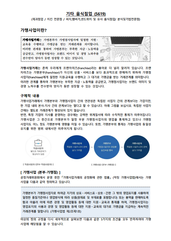 기타 음식점업 (5619) | (제과점업 / 치킨 전문점 / 피자,햄버거,샌드위치 및 유사 음식점업/ 분식및김밥전문점) | 가맹사업이란? | 가맹사업거래는 가맹본부가 가맹점사업자에 일정한 지원·교육을 수행하고 가맹금을 받는 거래관계를 의미합니다. 이러한 관계를 통하여 가맹본부는 부족한 자금·노동력을 공급받고, 가맹점사업자는 브랜드 이미지 및 경영 노하우를 전수받아 양자가 동반 성장할 수 있는 것입니다. | 가맹사업거래는 흔히 우리에게 프랜차이즈(franchise)라는 용어로 더 널리 알려져 있습니다. 프랜차이즈는 가맹본부(franchisor)가 자신의 상품·서비스를 보다 효과적으로 판매하기 위하여 가맹점 사업자(franchisee)에게 일정한 지원·교육을 수행하고 그 대가로 가맹금을 받는 거래관계를 의미합니다. 이러한 관계를 통하여 가맹본부는 부족한 자금·노동력을 공급받고, 가맹점사업자는 브랜드 이미지 및 경영 노하우를 전수받아 양자가 동반 성장할 수 있는 것입니다. | 구체적 내용 | 가맹사업거래에서 가맹본부와 가맹점사업자 간의 연관성은 독립된 사업자 간의 관계보다는 가깝지만, 한 기업 내의 본사·지사 간의 관계보다는 멀다고 할 수 있습니다. 아래 그림을 보십시오. 독립된 사업자간에는 별도로 거래관계가 형성되어 있지 않습니다. 반면, 특정 기업이 지사를 운영하는 경우에는 강력한 위계질서에 따라 수직적인 통제가 이루어집니다. 가맹사업은 그 중간으로 가맹본부가 일정 부분 가맹점사업자의 영업을 통제하고 있으나 가맹점사업자도 어느 정도 가맹본부에 영향을 미칠 수 있습니다. 또한, 가맹본부의 통제는 가맹사업의 통일성 유지를 위한 범위 내에서만 이루어지게 됩니다. | [그림] 독립사업자(본부-독립사업자) : 별도로 거래관계가 형성되지 않음 | [그림] 가맹사업(본부-가맹점) : 가맹사업자(독립된 사업자 간의 관계보다 가까움) ·· 가맹본부(가맹점사업자의 영업을 일정부분 통제) ·· 가맹사업자(독립된 사업자 간의 관계보다 가까움) | 가맹사업 (본부-가맹점) | 공정거래위원회에서 운영 중인 「가맹사업거래의 공정화에 관한 법률」(약칭 가맹사업법)에서는 가맹사업을 다음과 같이 정의하고 있습니다. | 가맹본부가 가맹점사업자로 하여금 자긱의 상표·서비스표·상호·간판 그 밖의 영업표지를 사용하여 일정한 품질기준이나 영업방식에 따라 상품(원재료 및 부재료를 포함합니다) 또는 용역을 판매하도록함과 아울러 이에 따른 경영 및 영업활동 등에 대한 지원·교육과 통제를 하며, 가맹점사업자는 영업표지의 사용과 경영 및 영업활동 등에 대한 지원·교육의 대가로 가맹금을 지급하는 계속적인 거래관계를 말합니다.(가맹사업법 제2조제1호) | 이상의 정의 규정을 다시 세부적으로 살펴보면 다음과 같은 5가지의 조건을 모두 만족하여야 가맹사업에 해당됨을 알 수 있습니다.