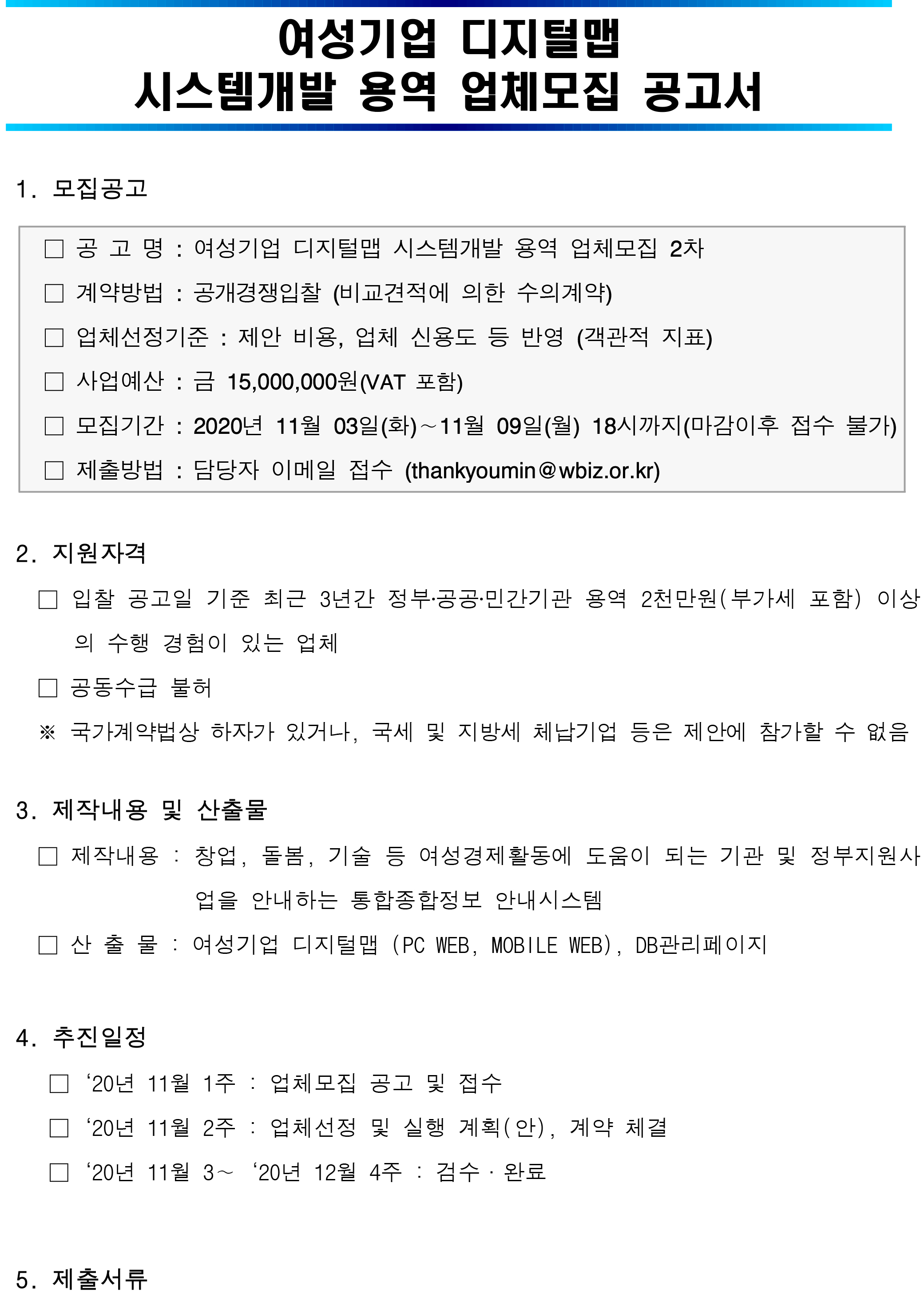   여성기업 디지털맵 시스템개발 용역 업체모집 공고서      1. 모집공고  □ 공 고 명 : 여성기업 디지털맵 시스템개발 용역 업체모집 2차 □ 계약방법 : 공개경쟁입찰 (비교견적에 의한 수의계약) □ 업체선정기준 : 제안 비용, 업체 신용도 등 반영 (객관적 지표) □ 사업예산 : 금 15,000,000원(VAT 포함) □ 모집기간 : 2020년 11월 03일(화)∼11월 09일(월) 18시까지(마감이후 접수 불가) □ 제출방법 : 담당자 이메일 접수 (thankyoumin@wbiz.or.kr)     2. 지원자격    □ 입찰 공고일 기준 최근 3년간 정부‧공공‧민간기관 용역 2천만원(부가세 포함) 이상의 수행 경험이 있는 업체    □ 공동수급 불허    ※ 국가계약법상 하자가 있거나, 국세 및 지방세 체납기업 등은 제안에 참가할 수 없음    3. 제작내용 및 산출물    □ 제작내용 : 창업, 돌봄, 기술 등 여성경제활동에 도움이 되는 기관 및 정부지원사업을 안내하는 통합종합정보 안내시스템    □ 산 출 물 : 여성기업 디지털맵 (PC WEB, MOBILE WEB), DB관리페이지      4. 추진일정     □‘20년 11월 1주 : 업체모집 공고 및 접수     □‘20년 11월 2주 : 업체선정 및 실행 계획(안), 계약 체결     □‘20년 11월 3∼‘20년 12월 4주 : 검수·완료       5. 제출서류  구 분 부 수 비 고 가격제안서 및 가격산출내역서 1부 [붙임1] 양식 용역제안서 및 요약서 1부 자유양식 사업자등록증사본 1부 - 국세 및 지방세 완납증명서 1부 - 신용평가등급확인서 1부 - 실적내역서 1부 [붙임2] 양식      6. 문 의 처 : 성장지원팀 김민지 과장 (☏ 02-369-0995, thankyoumin@wbiz.or.kr)  [붙임1] 가격제안서 및 가격산출내역서 [붙임2] 실적내역서 [붙임3] 과업지시서