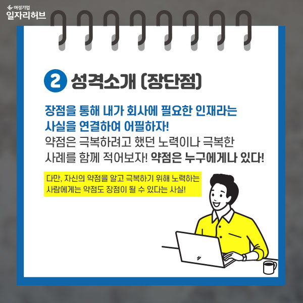 2. 성격소개(장단점) : 장점을 통해 내가 회사에 필요한 인재라는 사실을 연결하여 어필하자! 약점은 극복하려고 했던 노력이나 극복한 사례를 함께 적어보자! 약점은 누구에게나 있다. 다만 자신의 약점을 알고 극복하기 위해 노력하는 사람에게는 약점도 장점이 될 수  있다는 사실!!