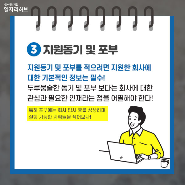 3. 지원동기 및 포부 : 지원동기 및 포부를 적으려면 지원한 회사에 대한 기본적인 정보는 필수! 두루뭉술한 동기 및 포부 보다는 회사에 대한 관심과 필요한 인재라는 점을 어필해야 한다. 특히 포부에는 회사 입사 후를 상상하며 실행 가능한 계획들을 적어보자