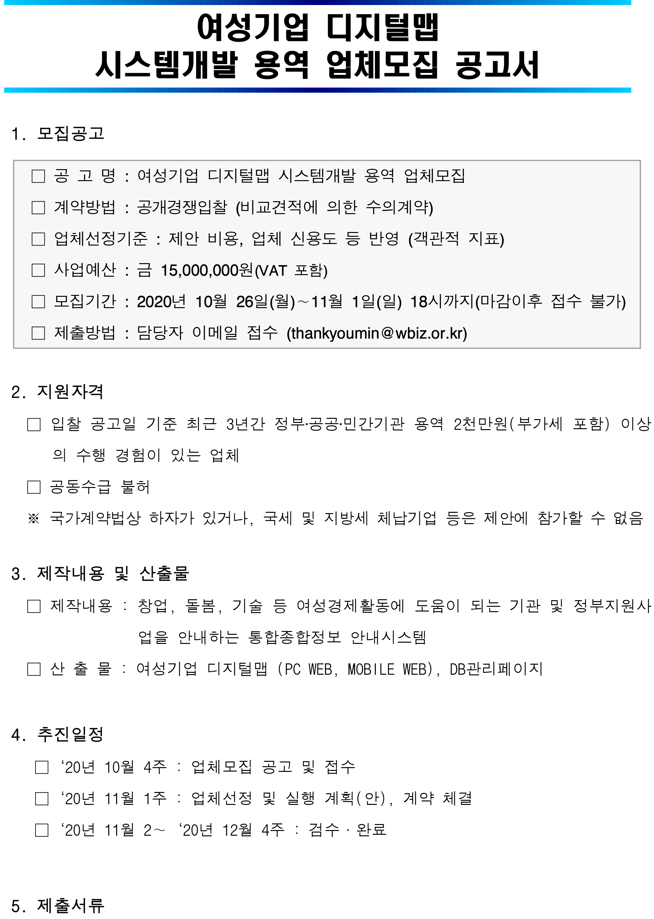   여성기업 디지털맵 시스템개발 용역 업체모집 공고서      1. 모집공고  □ 공 고 명 : 여성기업 디지털맵 시스템개발 용역 업체모집 2차 □ 계약방법 : 공개경쟁입찰 (비교견적에 의한 수의계약) □ 업체선정기준 : 제안 비용, 업체 신용도 등 반영 (객관적 지표) □ 사업예산 : 금 15,000,000원(VAT 포함) □ 모집기간 : 2020년 11월 03일(화)∼11월 09일(월) 18시까지(마감이후 접수 불가) □ 제출방법 : 담당자 이메일 접수 (thankyoumin@wbiz.or.kr)     2. 지원자격    □ 입찰 공고일 기준 최근 3년간 정부‧공공‧민간기관 용역 2천만원(부가세 포함) 이상의 수행 경험이 있는 업체    □ 공동수급 불허    ※ 국가계약법상 하자가 있거나, 국세 및 지방세 체납기업 등은 제안에 참가할 수 없음    3. 제작내용 및 산출물    □ 제작내용 : 창업, 돌봄, 기술 등 여성경제활동에 도움이 되는 기관 및 정부지원사업을 안내하는 통합종합정보 안내시스템    □ 산 출 물 : 여성기업 디지털맵 (PC WEB, MOBILE WEB), DB관리페이지      4. 추진일정     □‘20년 11월 1주 : 업체모집 공고 및 접수     □‘20년 11월 2주 : 업체선정 및 실행 계획(안), 계약 체결     □‘20년 11월 3∼‘20년 12월 4주 : 검수·완료       5. 제출서류  구 분 부 수 비 고 가격제안서 및 가격산출내역서 1부 [붙임1] 양식 용역제안서 및 요약서 1부 자유양식 사업자등록증사본 1부 - 국세 및 지방세 완납증명서 1부 - 신용평가등급확인서 1부 - 실적내역서 1부 [붙임2] 양식      6. 문 의 처 : 성장지원팀 김민지 과장 (☏ 02-369-0995, thankyoumin@wbiz.or.kr)  [붙임1] 가격제안서 및 가격산출내역서 [붙임2] 실적내역서 [붙임3] 과업지시서