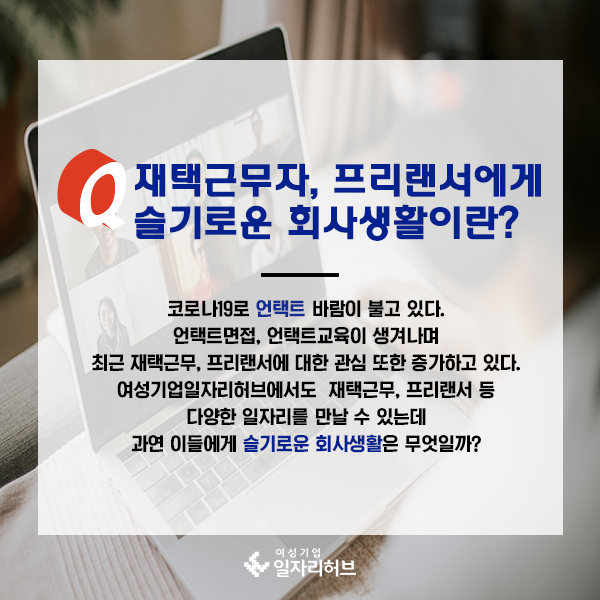재택근무자, 프리랜서에게 슬기로운 회사생활이란? 코로나19로 언택트 바람이 불고 있다. 언택트면접, 언택트교육이 생겨나며 최근 재택근무, 프리랜서에 대한 관심 또한 증가하고 있다. 여성기업일자리허브에서도 재택근무, 프리랜서 등 다양한 일자리를 만날 수 있는데 과연 이들에게 슬기로운 회사생활은 무엇일까?
