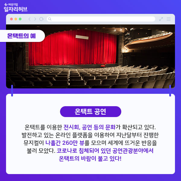 온택트공연 : 온택트를 이용한 전시회, 공연 등의 문화가 확산되고 있다. 발전하고 있는 온라인 플랫폼을 이용하여 지난달부터 진행한 뮤지컬이 나흘간 260만 뷰를 모으며 세계에 뜨거운 반응을 불러 모았다. 코로나로 침체되어 있던 공연관광분야에서 온택트의 바람이 불고 있다.