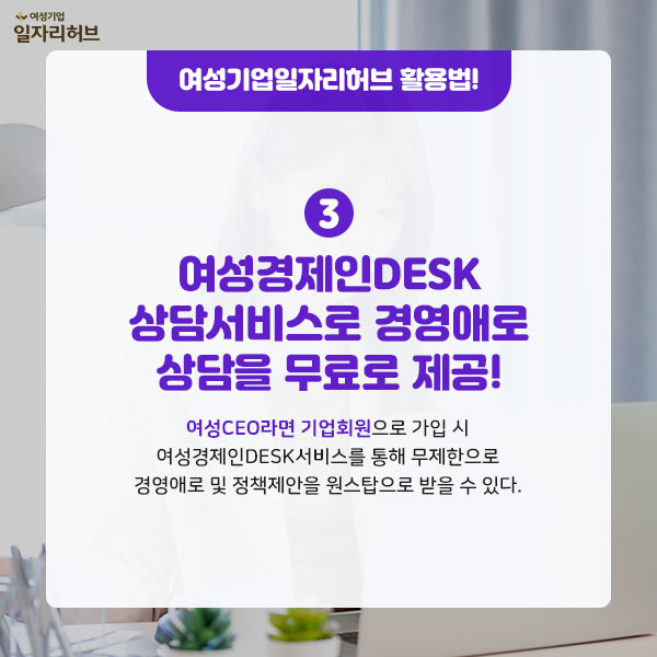 여성기업일자리허브 활용법 3. 여성경제인DESK 상담서비스로 경영애로 상담을 무료로 제공 여성CEO라면 기업회원으로 가입 시 여성경제인DESK 서비스를 통해 무제한으로 경영애로 및 정책제안을 원스탑으로 받을 수 있다.