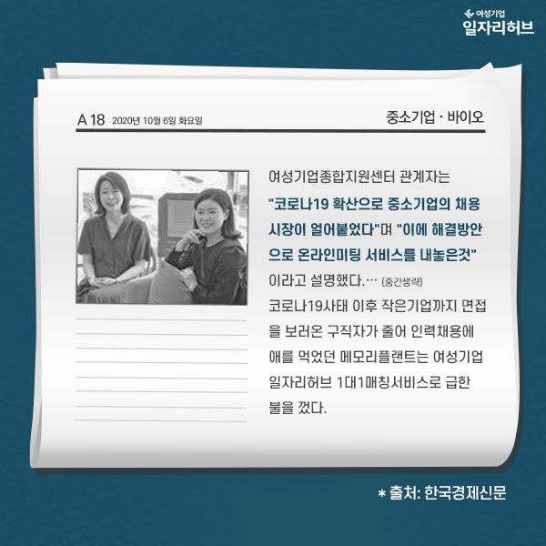 한국경제신문 발췌내용 : 여성기업종합지원센터 관계자는 코로나 19 확산으로 중소기업의 채용 시장이 얼어붙었다며 이에 해결방안으로 온라인미팅 서비스를 내놓은 것이라고 설명했다 (중간생략) 코로나19사태 이후 작은기업까지 면접을 보러온 구직자가 줄어 인력채용에 애를 먹었던 메모리플랜트는 여성기업 일자리허브 1대1매칭서비스로 급한 불을 껐다.