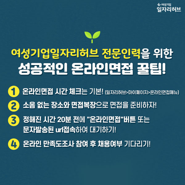 여성기업일자리허브 전문인력을 위한 성공적인 온라인면접 꿀팁!! 1. 온라인면접 시간 체크는 기본! (일자리허브>마이페이지>온라인면접메뉴) 2. 소음 없는 장소와 면접복장으로 면접을 준비하자! 3. 정해진 시간 20분 전에 