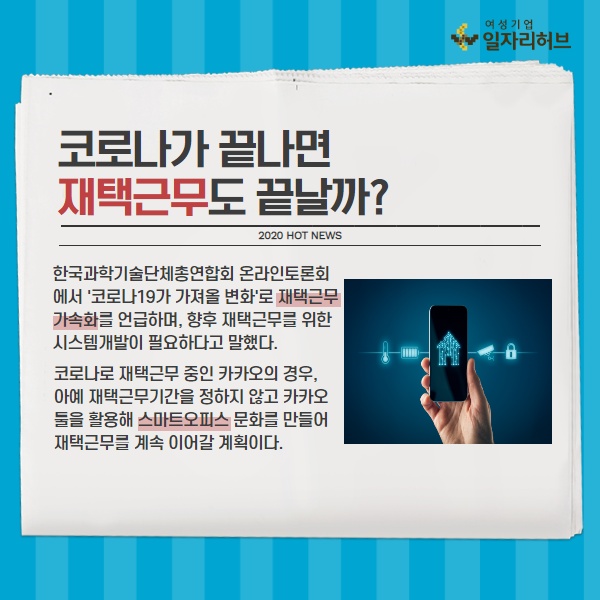 코로나가 끝나면 재택근무도 끝날까? 한국과학기술단체총연합회 온라인 토론회에서 코로나19가 가져올 재택근무 가속화를 언급하며, 향후 재택근무를 위한 시스템개발이 필요하다고 말했다. 코로나로 재택근무 중인 카카오의 경우, 아예 재택근무기간을 정하지 않고 카카오툴을 활용해 스마트오피스 문화를 만들어 계속 이어갈 계획이다.