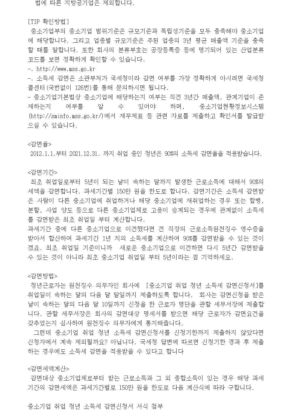 법에 따른 지방공기업은 제외합니다. [TIP 확인방법] 중소기업부의 중소기업 범위기준은 규모기준과 독립성기준을 모두 충족해야 중소기업에 해당합니다. 그리고 업종별 규모기준은 주된 업종의 3년 평균 매출액 기준을 충족할 때를 말합니다. 또한 회사의 분류부호는 공장등록증 등에 명기되어 있는 산업분류코드를 보면 정확하게 확인할 수 있습니다. -. http://www.mss.go.kr -. 소득세 감면은 소관부처가 국세청이라 감면 여부를 가장 정확하게 아시려면 국세청 콜센터(국번없이 126번)를 통해 문의하시면 됩니다. - 중소기업기본법상 중소기업에 해당하는지 여부는 직전 3년간 매출액, 관계기업이 존재하는지 여부를 알 수 있어야 하며, 중소기업현황정보시스템(http://sminfo.mss.go.kr/)에서 재무제표 등 관련 자료를 제출하고 확인서를 발급받으실 수 있습니다. <감면율> 2012.1.1.부터 2021.12.31. 까지 취업 중인 청년은 90%의 소득세 감면율을 적용받습니다. <감면기간> 최초 취업일로부터 5년이 되는 날이 속하는 달까지 발생한 근로소득에 대해서 90%의 세액을 감면합니다. 과세기간별 150만 원을 한도로 합니다. 감면기간은 소득세 감면받은 사람이 다른 중소기업에 취업하거나 해당 중소기업에 재취업하는 경우 또는 합병, 분할, 사업 양도 등으로 다른 중소기업체로 고용이 승계되는 경우에 관계없이 소득세를 감면받은 최초 취업일 부터 계산합니다. 과세기간 중에 다른 중소기업으로 이전했다면 전 직장의 근로소득원천징수 영수증을 받아서 합산하여 과세기간 1년 치의 소득세를 계산하여 90%를 감면받을 수 있는 것이겠죠. 최초 취업일 기준이니까 새로운 중소기업으로 이전하면 다시 5년간 감면받을 수 있는 것이 아니라 최초 중소기업 취업일 부터 5년이라는 점 기억하세요. <감면방법> 청년근로자는 원천징수 의무자인 회사에 [중소기업 취업 청년 소득세 감면신청서]를 취업일이 속하는 달의 다음 달 말일까지 제출하도록 합니다. 회사는 감면신청을 받은 날이 속하는 달의 다음 달 10일까지 신청을 한 근로자 명단을 관할 세무서장에 제출합니다. 관할 세무서장은 회사의 감면대상 명세서를 받으면 해당 근로자가 감면요건을 갖추었는지 심사하여 원천징수 의무자에게 통지해줍니다. 　그런데 중소기업 취업 청년 소득세 감면신청서를 신청기한까지 제출하지 않았다면 신청자에서 계속 제외될까요? 아닙니다. 국세청 답변에 따르면 신청기한 경과 후 제출하는 경우에도 소득세 감면을 적용받을 수 있다고 합니다 <감면세액계산> 감면대상 중소기업체로부터 받는 근로소득과 그 외 종합소득이 있는 경우 해당 과세기간의 감면세액은 과세기간별로 150만 원을 한도로 다음 계산식에 따라 구합니다. 중소기업 취업 청년 소득세 감면신청서 서식 첨부