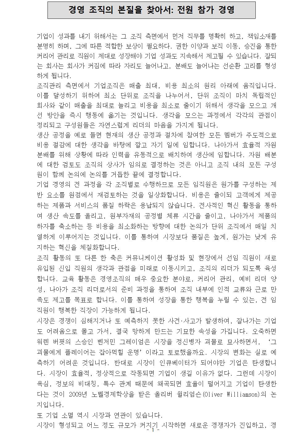  경영 조직의 본질을 찾아서: 전원 참가 경영 기업이 성과를 내기 위해서는 그 조직 측면에서 먼저 직무를 명확히 하고, 책임소재를 분명히 하며, 그에 따른 적합한 보상이 필요하다. 권한 이양과 보직 이동, 승진을 통한 커리어 관리로 직원이 제대로 성장해야 기업 성과도 지속해서 제고될 수 있습니다. 잘되는 회사는 회사가 커짐에 따라 자리도 늘어나고, 분배도 늘어나는 선순환 고리를 형성하게 됩니다. 조직관리 측면에서 기업조직은 매출 최대, 비용 최소의 원리 아래에 움직입니다. 이를 달성하기 위하여 최소 단위로 조직을 나누어서, 단위 조직이 마치 독립적인 회사와 같이 매출을 최대로 늘리고 비용을 최소로 줄이기 위해서 생각을 모으고 개선 방안을 즉시 행동에 옮기는 것입니다. 생각을 모으는 과정에서 각각의 관점이 정리되고 구성원들은 자연스럽게 리더의 마음을 가지게 됩니다. 생산 공정을 예로 들면 현재의 생산 공정과 절차에 참여한 모든 멤버가 주도적으로 비용 절감에 대한 생각을 바탕에 깔고 자기 일에 임합니다. 나아가서 효율적 자원 분배를 위해 상황에 따라 인력을 유동적으로 배치하여 생산에 임합니다. 자원 배분에 대한 검토도 조직의 상사가 임의로 결정하는 것은 아니고 조직 내의 모든 구성원이 함께 논의에 논의를 거듭한 끝에 결정합니다. 기업 경영의 전 과정을 각 조직별로 수행하므로 모든 임직원은 원가를 구성하는 제반 요소를 원점에서 재검토하는 것을 일상화합니다. 비용은 줄이되 고객에게 제공하는 제품과 서비스의 품질 하락은 용납되지 않습니다. 전사적인 혁신 활동을 통하여 생산 속도를 올리고, 원부자재의 공정별 체류 시간을 줄이고, 나아가서 제품의 하자를 축소하는 등 비용을 최소화하는 방향에 대한 논의가 단위 조직에서 매일 치열하게 이루어지는 것입니다. 이를 통하여 시장보다 품질은 높게, 원가는 낮게 유지하는 혁신을 체질화합니다. 조직 활동의 또 다른 한 축은 커뮤니케이션 활성화 및 현장에서 선임 직원이 새로 유입된 신입 직원의 생각과 관점을 미래로 이동시키고, 조직의 리더가 되도록 육성합니다. 교육 활동은 경영조직의 매우 중요한 분야로, 커리어 관리, 예비 리더 양성, 나아가 조직 리더로서의 준비 과정을 통하여 조직 내부에 인적 교류와 근로 만족도 제고를 목표로 합니다. 이를 통하여 성장을 통한 행복을 누릴 수 있는, 전 임직원이 행복한 직장이 가능하게 됩니다. 시장은 경쟁이 심해지거나 또 예측하지 못한 사건∙사고가 발생하여, 잘나가는 기업도 어려움으로 몰고 가서, 결국 망하게 만드는 기묘한 속성을 가집니다. 오죽하면 워렌 버핏의 스승인 벤저민 그레이엄은 시장을 정신병자 괴물로 묘사하면서, ‘그 괴물에게 플레이어는 잡아먹힐 운명’이라고 토로했을까요. 시장의 변화는 실로 예측하기 어려운 것입니다. 반대로 시장이 인큐베이터가 되어야만 기업은 탄생합니다. 시장이 효율적, 정상적으로 작동되면 기업이 생길 이유가 없다. 그런데 시장이 욕심, 정보의 비대칭, 특수 관계 때문에 왜곡되면 효율이 떨어지고 기업이 탄생한다는 것이 2009년 노벨경제학상을 받은 올리버 윌리엄슨(Oliver Williamson)의 논지입니다. 또 기업 소멸 역시 시장과 연관이 있습니다. 시장이 형성되고 어느 정도 규모가 커지기 시작하면 새로운 경쟁자가 진입하고, 경