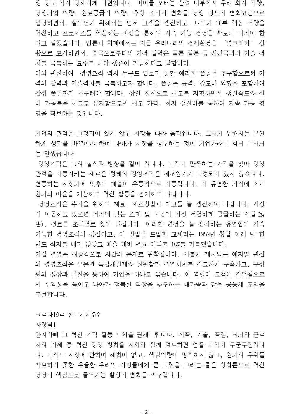 쟁 강도 역시 강해지게 마련입니다. 마이클 포터는 산업 내부에서 우리 회사 역량, 경쟁기업 역량, 원료공급자 역량, 후방 소비자 변화를 경쟁 강도의 변화요인으로 설명하면서, 살아남기 위해서는 먼저 고객을 갱신하고, 나아가 내부 핵심 역량을 혁신하고 프로세스를 혁신하는 과정을 통하여 지속 가능 경영을 확보해 나가야 한다고 말했습니다. 언론과 학계에서는 지금 우리나라의 경제환경을 ‘넛크래커’ 상황으로 묘사하면서, 중국으로부터의 가격 압력은 물론 일본 등 선진국과의 기술 격차를 극복하는 묘수를 내야 생존이 가능하다고 말합니다. 이와 관련하여 경영조직 역시 누구도 넘보지 못할 예리한 품질을 추구함으로써 가격의 압력과 기술격차를 극복하고자 합니다. 품질은 규격, 강도나 외형을 포함하여 감성 품질까지 추구해야 합니다. 장인 정신으로 최고를 지향하면서 생산속도와 설비 가동률을 최고로 유지함으로써 최고 가격, 최저 생산비를 통하여 지속 가능 경영을 확보하는 것입니다. 기업의 관점은 고정되어 있지 않고 시장을 따라 움직입니다. 그러기 위해서는 유연하게 생각을 바꾸어야 하며 나아가 시장을 창조하는 것이 기업가라고 피터 드러커는 말했습니다. 경영조직은 그의 철학과 방향을 같이 합니다. 고객이 만족하는 가격을 찾아 경영 관점을 이동시키는 새로운 형태의 경영조직은 제조원가가 고정되어 있지 않습니다. 변동하는 시장가에 맞추어 매출이 유동적으로 이동합니다. 이 유연한 가격에 제조원가와 이윤을 계산하여 혁신 활동을 전개하여 나갑니다. 경영조직은 수익을 위하여 재료, 제조방법과 재고를 늘 갱신하여 나갑니다. 시장이 이동하고 있으면 거기에 맞는 소재 및 시장에 가장 저렴하게 공급하는 제법(製法), 경로를 조직별로 찾아 나갑니다. 이러한 변경을 늘 생각하는 유연함이 지속 가능한 경영조직의 장점이고, 이 방법을 도입한 교세라는 1959년 창립 이래 단 한 번도 적자를 내지 않았고 매출 대비 평균 이익률 10%를 기록했습니다. 기업 경영은 최종적으로 사람의 문제로 귀착됩니다. 새롭게 제시되는 에자일 관점의 경영조직은 부문별 독립채산제와 전원참가 경영체계를 견고하게 구축하고, 구성원의 성장과 발전을 통하여 기업을 하나로 묶습니다. 이 역량이 고객에 전달됨으로써 수익성을 높이고 나아가 행복한 직장을 추구하는 대가족과 같은 공동체 모델을 구현합니다. 코로나19로 힘드시지요?사장님!한시바삐 그 혁신 조직 활동 도입을 권해드립니다. 제품, 기술, 품질, 납기와 근로자의 자세 등 혁신 경영 방법을 저희와 함께 검토하면 얻을 이익이 무궁무진합니다. 아직도 시장에 관하여 해법이 없고, 핵심역량이 명확하지 않고, 원가의 우위를 확보하지 못한 우울한 우리의 사장들에게 큰 그림을 그리는 좋은 방법론으로 혁신 경영의 핵심으로 들어가는 발상의 변화를 촉구합니다.