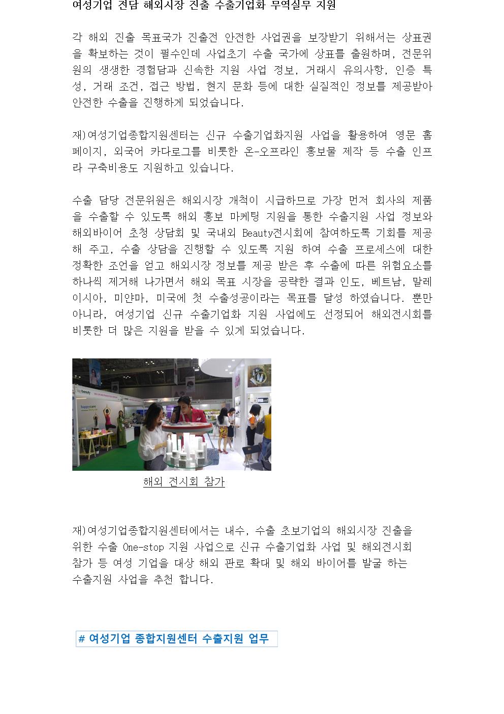 여성기업 전담 해외시장 진출 수출기업화 무역실무 지원 각 해외 진출 목표국가 진출전 안전한 사업권을 보장받기 위해서는 상표권을 확보하는 것이 필수인데 사업초기 수출 국가에 상표를 출원하며, 전문위원의 생생한 경험담과 신속한 지원 사업 정보, 거래시 유의사항, 인증 특성, 거래 조건, 접근 방법, 현지 문화 등에 대한 실질적인 정보를 제공받아 안전한 수출을 진행하게 되었습니다. 재)여성기업종합지원센터는 신규 수출기업화지원 사업을 활용하여 영문 홈페이지, 외국어 카다로그를 비롯한 온-오프라인 홍보물 제작 등 수출 인프라 구축비용도 지원하고 있습니다. 수출 담당 전문위원은 해외시장 개척이 시급하므로 가장 먼저 회사의 제품을 수출할 수 있도록 해외 홍보 마케팅 지원을 통한 수출지원 사업 정보와 해외바이어 초청 상담회 및 국내외 Beauty전시회에 참여하도록 기회를 제공해 주고, 수출 상담을 진행할 수 있도록 지원 하여 수출 프로세스에 대한 정확한 조언을 얻고 해외시장 정보를 제공 받은 후 수출에 따른 위험요소를 하나씩 제거해 나가면서 해외 목표 시장을 공략한 결과 인도, 베트남, 말레이시아, 미얀마, 미국에 첫 수출성공이라는 목표를 달성 하였습니다. 뿐만 아니라, 여성기업 신규 수출기업화 지원 사업에도 선정되어 해외전시회를 비롯한 더 많은 지원을 받을 수 있게 되었습니다. 해외 전시회 참가 재)여성기업종합지원센터에서는 내수, 수출 초보기업의 해외시장 진출을 위한 수출 One-stop 지원 사업으로 신규 수출기업화 사업 및 해외전시회 참가 등 여성 기업을 대상 해외 판로 확대 및 해외 바이어를 발굴 하는 수출지원 사업을 추천 합니다. 