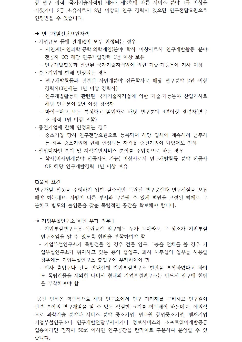 상 연구 경력, 국가기술자격법 제9조 제2호에 따른 서비스 분야 1급 이상을 가졌거나 2급 소유자로서 2년 이상의 연구 경력이 있으면 연구전담요원으로 인정받을 수 있습니다. ➜ 연구개발전담요원자격 · 기업규모 등에 관계없이 모두 인정되는 경우 - 자연계(자연과학·공학·의학계열)분야 학사 이상자로서 연구개발활동 분야 전공자 OR 해당 연구개발경력 1년 이상 보유 - 연구개발활동과 관련된 국가기술자격법에 의한 기술·기능분야 기사 이상 · 중소기업에 한해 인정되는 경우 - 연구개발활동과 관련된 자연계분야 전문학사로 해당 연구분야 2년 이상 경력자(3년제는 1년 이상 경력자) - 연구개발활동과 관련된 국가기술자격법에 의한 기술·기능분야 산업기사로 해당 연구분야 2년 이상 경력자 - 마이스터고 또는 특성화고 졸업자로 해당 연구분야 4년이상 경력자(연구소 경력 1년 이상 포함) · 중견기업에 한해 인정되는 경우 - 중소기업 당시 연구전담요원으로 등록되어 해당 업체에 계속해서 근무하는 경우 중소기업에 한해 인정되는 자격을 중견기업이 되었어도 인정 · 산업디자인 분야 및 지식기반서비스 분야를 주업종으로 하는 경우 - 학사(비자연계분야 전공자도 가능) 이상자로서 연구개발활동 분야 전공자 OR 해당 연구개발경력 1년 이상 보유 ❑물적 요건 연구개발 활동을 수행하기 위한 필수적인 독립된 연구공간과 연구시설을 보유해야 하는데요. 사방이 다른 부서와 구분될 수 있게 벽면을 고정된 벽체로 구분하고 별도의 출입문을 갖춘 독립적인 공간을 확보해야 합니다. ➜ 기업부설연구소 현판 부착 의무❘ - 기업부설연구소용 독립공간 입구에는 누가 보더라도 그 장소가 기업부설연구소임을 알 수 있도록 현판을 부착하여야 함 - 기업부설연구소가 독립건물 일 경우 건물 입구, 1층을 전체를 쓸 경우 기업부설연구소가 위치하고 있는 층의 출입구, 회사 사무실의 일부를 사용할 경우에는 기업부설연구소 출입구에 부착하여야 함 - 회사 출입구나 건물 안내판에 기업부설연구소 현판을 부착하였다고 하여도 독립건물을 제외한 나머지 형태의 기업부설연구소는 반드시 입구에 현판을 부착하여야 함 공간 면적은 객관적으로 해당 연구소에서 연구 기자재를 구비하고 연구원이 관련 분야의 연구개발을 할 수 있는 적절한 크기를 확보해야 하는데요. 예외적으로 과학기술 분야나 서비스 분야 중소기업, 연구원 창업중소기업, 벤처기업 기업부설연구소나 연구개발전담부서이거나 정보서비스와 소프트웨어개발공급 업종이라면 면적이 50㎡ 이하인 연구공간을 칸막이로 구분하여 운영할 수 있습니다. 