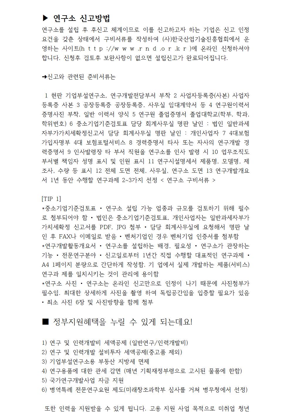 ▶ 연구소 신고방법 연구소를 설립 후 후신고 체계이므로 이를 신고하고자 하는 기업은 신고 인정요건을 갖춘 상태에서 구비서류를 작성하여 (사)한국산업기술진흥협회에서 운영하는 사이트(h t t p ://w w w .r n d .o r .k r )에 온라인 신청하셔야 합니다. 신청후 검토후 보완사항이 없으면 설립신고가 완료되어집니다. ➜신고와 관련된 준비서류는 1 현판 기업부설연구소, 연구개발전담부서 부착 2 사업자등록증(사본) 사업자등록증 사본 3 공장등록증 공장등록증, 사무실 임대계약서 등 4 연구원이력서 증명사진 부착, 일반 이력서 양식 5 연구원 졸업증명서 졸업대학교(학부, 학과, 학위번호) 6 중소기업기준검토표 담당 회계사무실 명판 날인 : 법인 일반과세자부가가치세확정신고서 담당 회계사무실 명판 날인 : 개인사업자 7 4대보험가입자명부 4대 보험포털서비스 8 경력증명서 타사 또는 자사의 연구개발 경력증명서 9 인사발령장 타 부서 직원을 연구소를 인사 발령 시 10 업무조직도 부서별 책임자 성명 표시 및 인원 표시 11 연구시설명세서 제품명, 모델명, 제조사, 수량 등 표시 12 전체 도면 전체, 사무실, 연구소 도면 13 연구개발개요서 1년 동안 수행할 연구과제 2~3가지 선정 < 연구소 구비서류 > [TIP 1] *중소기업기준검토표 • 연구소 설립 가능 업종과 규모를 검토하기 위해 필수로 첨부되어야 함 • 법인은 중소기업기준검토표, 개인사업자는 일반과세자부가가치세확정 신고서를 PDF, JPG 첨부 • 담당 회계사무실에 요청해서 명판 날인 후 FAX나 이메일로 받음 • 벤처기업인 경우 벤처기업 인증서를 첨부함 *연구개발활동개요서 • 연구소를 설립하는 배경, 필요성 • 연구소가 관장하는 기능 • 전문연구분야 • 신고일로부터 1년간 직접 수행할 대표적인 연구과제 • A4 1페이지 분량으로 간단하게 작성함. 기 업에서 실제 개발하는 제품(서비스) 연구과 제를 일치시키는 것이 관리에 용이함 *연구소 사진 • 연구소는 온라인 신고만으로 인정이 나기 때문에 사진첨부가 필수임. 최대한 상세하게 사진을 촬영 하여 독립공간임을 입증할 필요가 있음 • 최소 사진 6장 및 사진방향을 함께 첨부 ■ 정부지원혜택을 누릴 수 있게 되는데요! 1) 연구 및 인력개발비 세액공제 (일반연구/인력개발비) 2) 연구 및 인력개발 설비투자 세액공제(중고품 제외) 3) 기업부설연구소용 부동산 지방세 면제 4) 연구용품에 대한 관세 감면 (매년 기획재정부령으로 고시된 물품에 한함) 5) 국가연구개발사업 자금 지원 6) 병역특례 전문연구요원 제도(미래창조과학부 심사를 거쳐 병무청에서 선정) 또한 인력을 지원받을 수 있게 됩니다. 고용 지원 사업 목적으로 미취업 청년