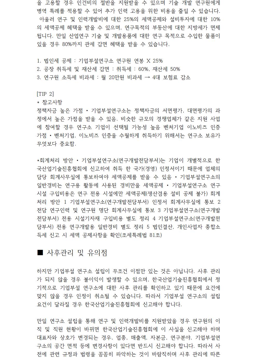 문제가 발생하지 않도록 대표님의 사후관리와 필요시 전문가의 도움을 받는 것이 좋습니다. [TIP 3] *변경신고 처리방안 • 기업부설연구소(연구개발전담부서) 신규 연구원 채용, 기존 연구원의 퇴사, 연구공간의 장소 이동 등 연구소 관련 변경사항이 발생하면 한국산업인력진흥협회(www.rnd.or.kr)에 접속하여 14일 이 내 온라인 신고를 하는 것이 기본원칙 변경신고 처리방안 1 연구인력 변경 시 퇴사한 연구원은 삭제를 해주고 신규 연구원으로 변경 신고 2 신규 연구원은 졸업증명서, 인사발령장, 경력증명서, 4대 보험가입내역서를 첨부 3 연구소 공간이 변경된 경우 도면, 임대차계약서(임대일 경우), 내부 사진을 처 부하여 신고 * 연구개발활동조사 온라인 신고 • 연구개발활동조사는 매년 4월 말까지 작성하는 것을 기본원칙으로 하고 있으며 법인 결산 이후 재무 현황, 연구인력 기본 정보, 연구비용, 연구 활동내역을 정리하여 온라인으로 신고함 • 연구개발활동조사 미실시 기업을 대상으로 불시에 현장점검을 나갈 가능성이 매우 높음 연구개발활동조사 온라인 신고 1 연구인력 사항은 변경사항이 있었는지 확인을 하는 내용이며 신고 화면에 따 라 입력 2 연구비용은 회계사무실을 통하여 정리된 내역을 신고 화면에 따라 입력 3 연구 활동내역은 연간 내역에 대하여 간략히 정리하여 신고 화면에 따라 입력 * 연구노트 작성(연구노트 요건 • 기관명, 일련번호, 연구과제명 • 각 장에 쪽 번호가 적힌 제본된 형태 • 기록자, 점검자의 서명 및 날짜) • 연구자가 연구의 수행시작에서부터 연구성과물의 보고 및 발표 또는 지식재산화에 이르기까지 과정 과 결과를 기록한 자료 (국가연구개발사업 연구노트 관리지침_교육과학기술부 훈령 128호) 연구윤리 측면 • 주요 학술지 논문 게재 시 연구노트 제출요구에 대응 가능 • 연구 진실성 입증을 위한 증거자료로 연구결과에 대한 검증을 가능하게 함 기록관리 측면 • 연구 know-how 전수와 지속성 유지 지식재산권 보호 측면 • 부정경쟁방지와 영업비밀 보호법으로 연구노트에 기록된 영업 비밀을 보호(특허법 제 103조) • 연구성과나 지분의 책정을 위한 중요한 증거기록으로 사용 연구노트 작성 이유 *연구계획 성과, 및 성과의 기록 • 아이디어 및 노하우, 실험데이터, 연구계획 등 수록 가능 • 논문 및 특허출원자료 작성 등의 기초자료로 사용 지식과 Know-How 전수 • 후발 연구자의 후속 연구 진행을 위한 교재로 활용 • 숙력 기술의 전수 및 연구자간 지식 전수의 역할 독자적 연구 활동의 증거 • 연구의 독자적 증명 수단 연구 결과의 보호 • 발명자 서명, 증인 서명, 기록된 날짜를 통해 실제 발명자 확인 가능 • 공동 연구 시 권리의 귀속과 지분비율 책정에 활용 • 연구노트로 특허 출원 가능 연구노트 작성 이유 *연구노트 작성법 • 기재내용의 위조, 변조 없이 객관적인 사실만을 상세하고 정확하게 기록 • 작성 대상인 과제에 대하여 참여자 별로 별도로 작성 • 연구수행 과정 및 결과는 제3자가 재현 가능하도록 작성 • 작성내용을 수정, 삭제하거나 연구노트에 자료를 부착하는 경우 이에 대한 서명과 날짜를 기재 • 빈 