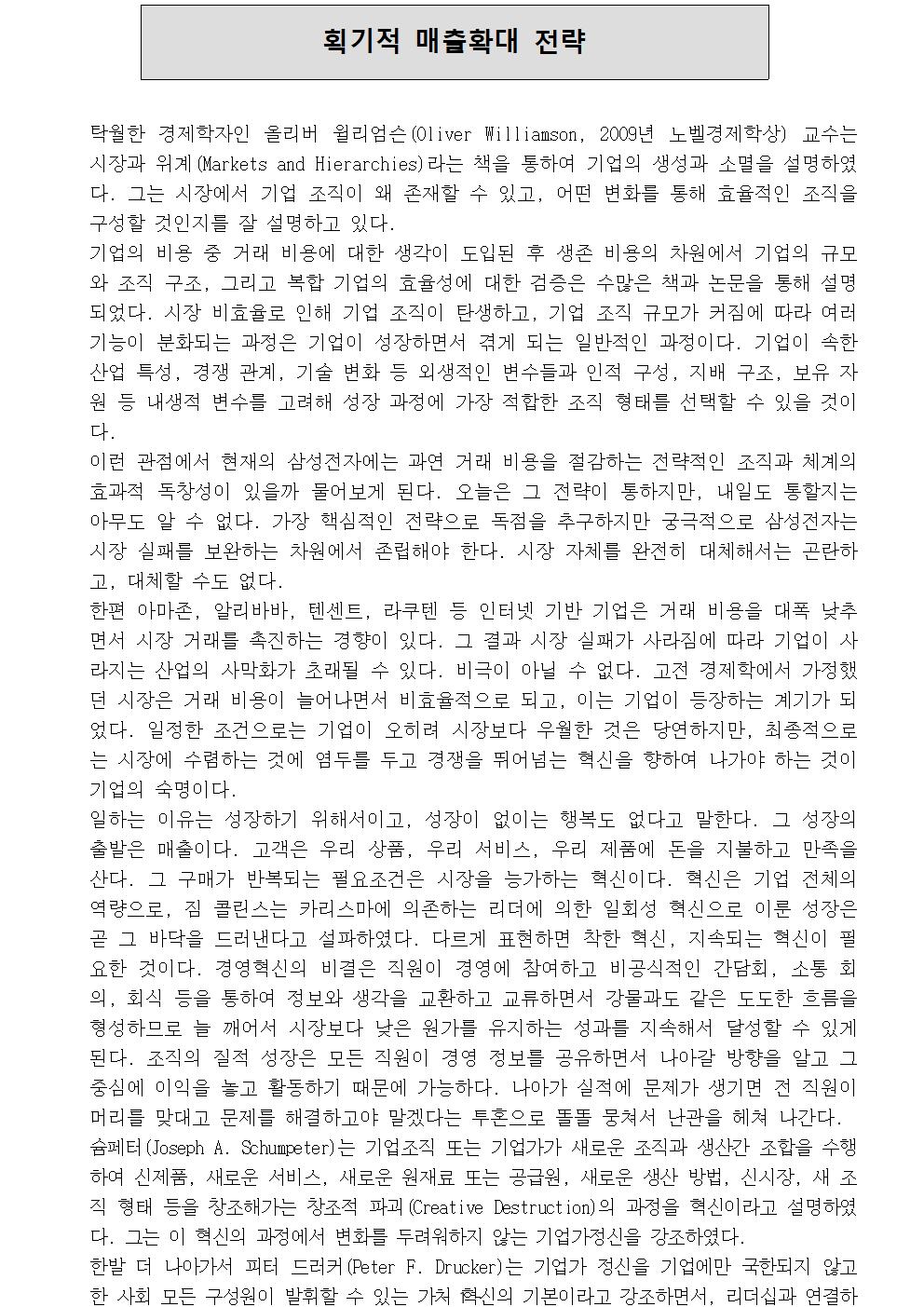  획기적 매출확대 전략 탁월한 경제학자인 올리버 윌리엄슨(Oliver Williamson, 2009년 노벨경제학상) 교수는 시장과 위계(Markets and Hierarchies)라는 책을 통하여 기업의 생성과 소멸을 설명하였다. 그는 시장에서 기업 조직이 왜 존재할 수 있고, 어떤 변화를 통해 효율적인 조직을 구성할 것인지를 잘 설명하고 있다. 기업의 비용 중 거래 비용에 대한 생각이 도입된 후 생존 비용의 차원에서 기업의 규모와 조직 구조, 그리고 복합 기업의 효율성에 대한 검증은 수많은 책과 논문을 통해 설명되었다. 시장 비효율로 인해 기업 조직이 탄생하고, 기업 조직 규모가 커짐에 따라 여러 기능이 분화되는 과정은 기업이 성장하면서 겪게 되는 일반적인 과정이다. 기업이 속한 산업 특성, 경쟁 관계, 기술 변화 등 외생적인 변수들과 인적 구성, 지배 구조, 보유 자원 등 내생적 변수를 고려해 성장 과정에 가장 적합한 조직 형태를 선택할 수 있을 것이다. 이런 관점에서 현재의 삼성전자에는 과연 거래 비용을 절감하는 전략적인 조직과 체계의 효과적 독창성이 있을까 물어보게 된다. 오늘은 그 전략이 통하지만, 내일도 통할지는 아무도 알 수 없다. 가장 핵심적인 전략으로 독점을 추구하지만 궁극적으로 삼성전자는 시장 실패를 보완하는 차원에서 존립해야 한다. 시장 자체를 완전히 대체해서는 곤란하고, 대체할 수도 없다. 한편 아마존, 알리바바, 텐센트, 라쿠텐 등 인터넷 기반 기업은 거래 비용을 대폭 낮추면서 시장 거래를 촉진하는 경향이 있다. 그 결과 시장 실패가 사라짐에 따라 기업이 사라지는 산업의 사막화가 초래될 수 있다. 비극이 아닐 수 없다. 고전 경제학에서 가정했던 시장은 거래 비용이 늘어나면서 비효율적으로 되고, 이는 기업이 등장하는 계기가 되었다. 일정한 조건으로는 기업이 오히려 시장보다 우월한 것은 당연하지만, 최종적으로는 시장에 수렴하는 것에 염두를 두고 경쟁을 뛰어넘는 혁신을 향하여 나가야 하는 것이 기업의 숙명이다. 일하는 이유는 성장하기 위해서이고, 성장이 없이는 행복도 없다고 말한다. 그 성장의 출발은 매출이다. 고객은 우리 상품, 우리 서비스, 우리 제품에 돈을 지불하고 만족을 산다. 그 구매가 반복되는 필요조건은 시장을 능가하는 혁신이다. 혁신은 기업 전체의 역량으로, 짐 콜린스는 카리스마에 의존하는 리더에 의한 일회성 혁신으로 이룬 성장은 곧 그 바닥을 드러낸다고 설파하였다. 다르게 표현하면 착한 혁신, 지속되는 혁신이 필요한 것이다. 경영혁신의 비결은 직원이 경영에 참여하고 비공식적인 간담회, 소통 회의, 회식 등을 통하여 정보와 생각을 교환하고 교류하면서 강물과도 같은 도도한 흐름을 형성하므로 늘 깨어서 시장보다 낮은 원가를 유지하는 성과를 지속해서 달성할 수 있게 된다. 조직의 질적 성장은 모든 직원이 경영 정보를 공유하면서 나아갈 방향을 알고 그 중심에 이익을 놓고 활동하기 때문에 가능하다. 나아가 실적에 문제가 생기면 전 직원이 머리를 맞대고 문제를 해결하고야 말겠다는 투혼으로 똘똘 뭉쳐서 난관을 헤쳐 나간다. 슘페터(Joseph A. Schumpeter)는 기업조직 또는 기업가가 새로운 조직과 생산간 조합을 수행하여 신제품, 새로운 서비스, 새로운 원재료 또는 공급원, 새로운 생산 방법, 신시장, 새 조직 형태 등을 창조해가는 창조적 파괴(Creative Destruction)의 과정을 혁신이라고 설명하였다. 그는 이 혁신의 과정에서 변화를 두려워하지 않는 기업가정신을 강조하였다. 한발 더 나아가서 피터 드러커(Peter F. Drucker)는 기업가 정신을 기업에만 국한되지 않고 한 사회 모든 구성원이 발휘할 수 있는 가치 혁신의 기본이라고 강조하면서, 리더십과 연결하