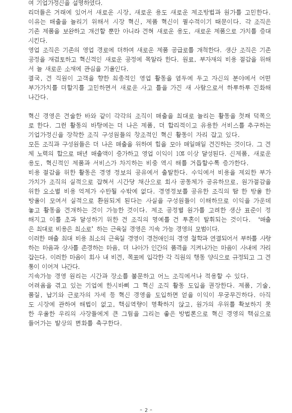 여 기업가정신을 설명하였다. 리더들은 거래에 있어서 새로운 시장, 새로운 용도 새로운 제조방법과 원가를 고민한다. 이유는 매출을 늘리기 위해서 시장 혁신, 제품 혁신이 필수적이기 때문이다. 각 조직은 기존 제품을 보완하고 개선할 뿐만 아니라 전혀 새로운 용도, 새로운 제품으로 가치를 증대시킨다. 영업 조직은 기존의 영업 경로에 더하여 새로운 제품 공급로를 개척한다. 생산 조직은 기존 공정을 재검토하고 혁신적인 새로운 공정에 목말라 한다. 원료, 부자재의 비용 절감을 위해서 늘 새로운 소재에 관심을 기울인다. 결국, 전 직원이 고객을 향한 최종적인 영업 활동을 염두에 두고 자신의 분야에서 어떤 부가가치를 더할지를 고민하면서 새로운 사고 틀을 가진 새 사람으로서 하루하루 진화해 나간다. 혁신 경영은 전술한 바와 같이 각각의 조직이 매출을 최대로 늘리는 활동을 첫째 덕목으로 한다. 그런 활동의 바탕에는 더 나은 제품, 더 합리적이고 유용한 서비스를 추구하는 기업가정신을 장착한 조직 구성원들의 창조적인 혁신 활동이 자리 잡고 있다. 모든 조직과 구성원들은 더 나은 매출을 위하여 힘을 모아 매일매일 전진하는 것이다. 그 전체 노력의 합으로 매년 매출액이 증가하고 영업 이익이 10% 이상 달성된다. 신제품, 새로운 용도, 혁신적인 제품과 서비스가 차지하는 비중 역시 해를 거듭할수록 증가한다. 비용 절감을 위한 활동은 경영 정보의 공유에서 출발한다. 수익에서 비용을 제외한 부가가치가 조직의 실적으로 잡혀서 시간당 채산으로 회사 공동체가 공유하므로, 원가절감을 위한 요소별 비용 억제가 수반될 수밖에 없다. 경영정보를 공유한 조직의 땀 한 방울 한 방울이 모여서 실적으로 환원되게 된다는 사실을 구성원들이 이해하므로 이익을 가운데 놓고 활동을 전개하는 것이 가능한 것이다. 제조 공정별 원가를 고려한 생산 표준이 정해지고 이를 초과 달성하기 위한 전 조직의 명예를 건 투혼이 발휘되는 것이다. ‘매출은 최대로 비용은 최소로’하는 근육질 경영은 지속 가능 경영의 모범이다. 이러한 매출 최대 비용 최소의 근육질 경영이 경천애인의 경영 철학과 연결되어서 부하를 사랑하는 마음과 상사를 존경하는 마음, 더 나아가 인간의 품격을 지켜나가는 마음이 사내에 자리 잡는다. 이러한 마음이 회사 내 비전, 목표에 입각한 각 직원의 행동 양식으로 규정되고 그 전통이 이어져 나간다. 지속가능 경영 원리는 시간과 장소를 불문하고 어느 조직에서나 적용할 수 있다. 어려움을 겪고 있는 기업에 한시바삐 그 혁신 조직 활동 도입을 권장한다. 제품, 기술, 품질, 납기와 근로자의 자세 등 혁신 경영을 도입하면 얻을 이익이 무궁무진하다. 아직도 시장에 관하여 해법이 없고, 핵심역량이 명확하지 않고, 원가의 우위를 확보하지 못한 우울한 우리의 사장들에게 큰 그림을 그리는 좋은 방법론으로 혁신 경영의 핵심으로 들어가는 발상의 변화를 촉구한다. 