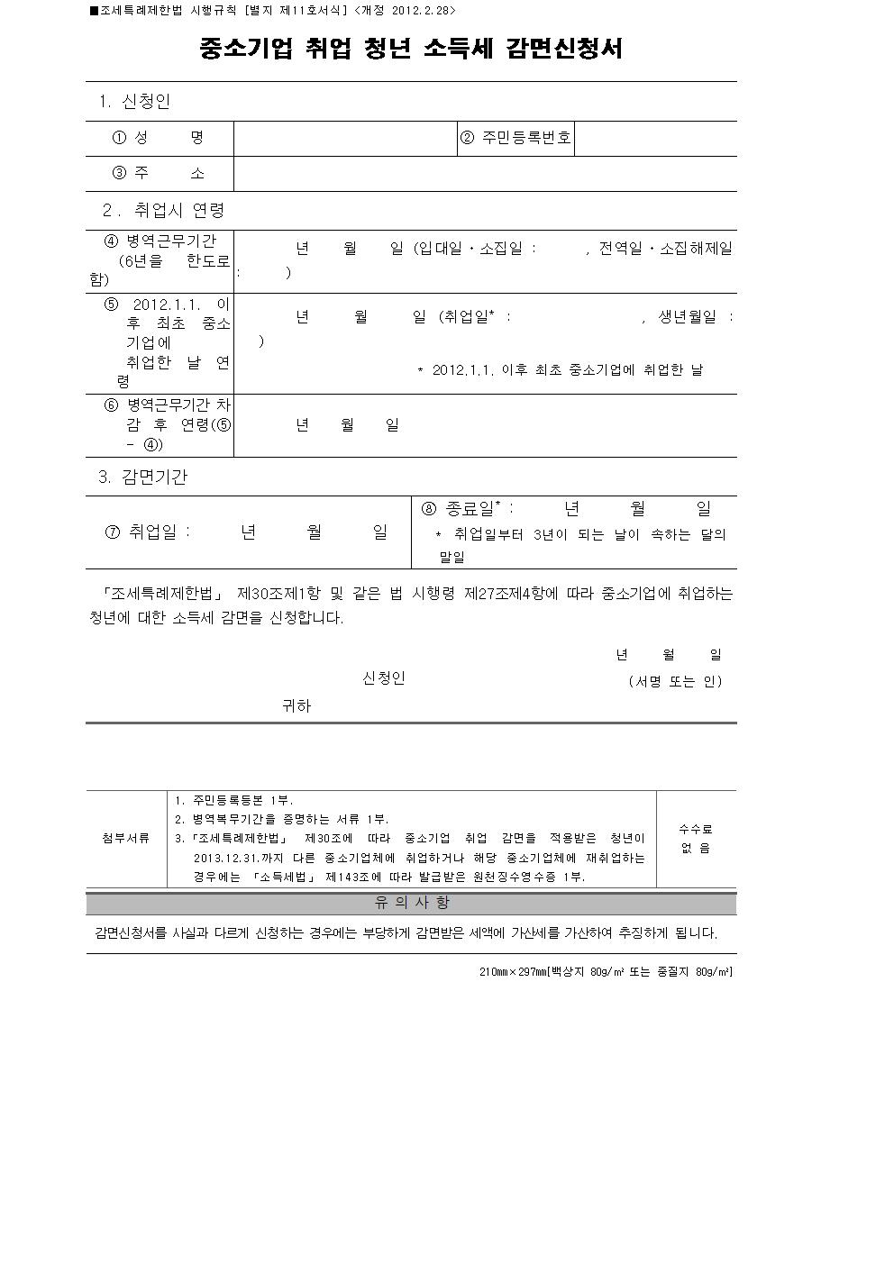  ■조세특례제한법 시행규칙 [별지 제11호서식] <개정 2012.2.28> 중소기업 취업 청년 소득세 감면신청서 1. 신청인 ①성 명 ② 주민등록번호 ③주 소 2. 취업시 연령 ④ 병역근무기간 (6년을 한도 로 함) 년 월 일 (입대일ㆍ소집일 : , 전역일ㆍ소집해제일 : ) ⑤ 2012.1.1. 이후 최초 중소기업에 취업한 날 연령 년 월 일 (취업일* : , 생년월일 : ) * 2012.1.1. 이후 최초 중소기업에 취업한 날 ⑥ 병역근무기간 차감 후 연령(⑤ - ④) 년 월 일 3. 감면기간 ⑦ 취업일 : 년 월 일 ⑧ 종료일* : 년 월 일 * 취업일부터 3년이 되는 날이 속하는 달의 말일 「조세특례제한법」 제30조제1항 및 같은 법 시행령 제27조제4항에 따라 중소기업에 취업하는 청년에 대한 소득세 감면을 신청합니다. 년 월 일 신청인 (서명 또는 인) 귀하 첨부서류 1. 주민등록등본 1부. 2. 병역복무기간을 증명하는 서류 1부. 3.「조세특례제한법」 제30조에 따라 중소기업 취업 감면을 적용받은 청년이 2013.12.31.까지 다른 중소기업체에 취업하거나 해당 중소기업체에 재취업하는 경우에는 「소득세법」 제143조에 따라 발급받은 원천징수영수증 1부. 수수료 없 음 유 의 사 항 감면신청서를 사실과 다르게 신청하는 경우에는 부당하게 감면받은 세액에 가산세를 가산하여 추징하게 됩니다. 210mm×297mm[백상지 80g/㎡ 또는 중질지 80g/㎡]