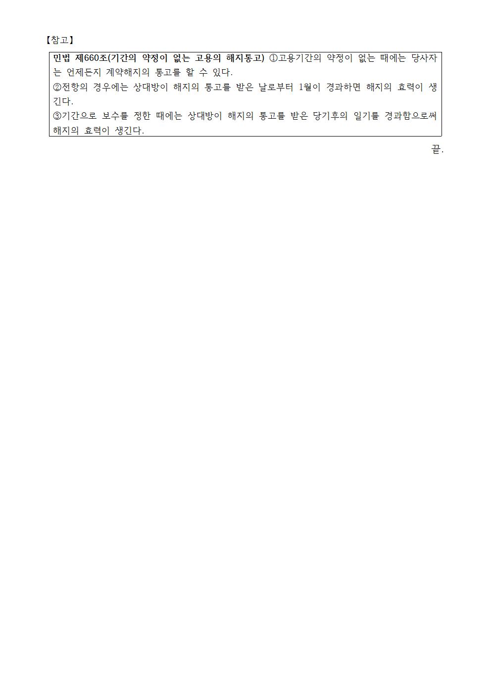 참고 : 민법 제660조(기간의 약정이 없는 고용의 해지통고) ①고용기간의 약정이 없는 때에는 당사자는 언제든지 계약해지의 통고를 할 수 있다. ②전항의 경우에는 상대방이 해지의 통고를 받은 날로부터 1월이 경과하면 해지의 효력이 생긴다. ③기간으로 보수를 정한 때에는 상대방이 해지의 통고를 받은 당기후의 일기를 경과함으로써 해지의 효력이 생긴다.