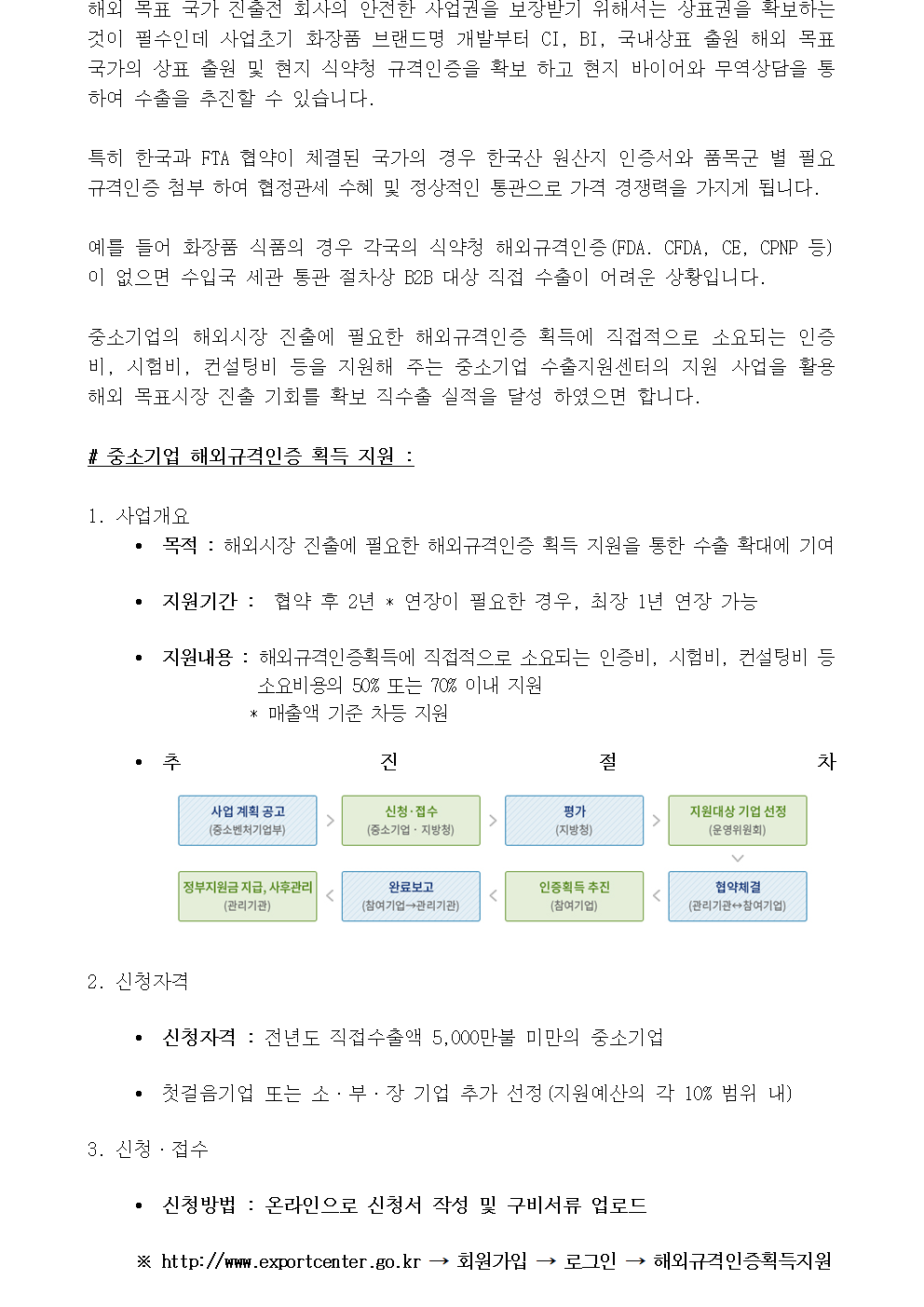 해외 목표 국가 진출전 회사의 안전한 사업권을 보장받기 위해서는 상표권을 확보하는 것이 필수인데 사업초기 화장품 브랜드명 개발부터 CI, BI, 국내상표 출원 해외 목표 국가의 상표 출원 및 현지 식약청 규격인증을 확보 하고 현지 바이어와 무역상담을 통하여 수출을 추진할 수 있습니다. 특히 한국과 FTA 협약이 체결된 국가의 경우 한국산 원산지 인증서와 품목군 별 필요 규격인증 첨부 하여 협정관세 수혜 및 정상적인 통관으로 가격 경쟁력을 가지게 됩니다. 예를 들어 화장품 식품의 경우 각국의 식약청 해외규격인증(FDA. CFDA, CE, CPNP 등)이 없으면 수입국 세관 통관 절차상 B2B 대상 직접 수출이 어려운 상황입니다. 중소기업의 해외시장 진출에 필요한 해외규격인증 획득에 직접적으로 소요되는 인증비, 시험비, 컨설팅비 등을 지원해 주는 중소기업 수출지원센터의 지원 사업을 활용 해외 목표시장 진출 기회를 확보 직수출 실적을 달성 하였으면 합니다. # 중소기업 해외규격인증 획득 지원 : 1. 사업개요 • 목적 : 해외시장 진출에 필요한 해외규격인증 획득 지원을 통한 수출 확대에 기여 • 지원기간 : 협약 후 2년 * 연장이 필요한 경우, 최장 1년 연장 가능 • 지원내용 : 해외규격인증획득에 직접적으로 소요되는 인증비, 시험비, 컨설팅비 등 소요비용의 50% 또는 70% 이내 지원 * 매출액 기준 차등 지원 • 추진절차 2. 신청자격 • 신청자격 : 전년도 직접수출액 5,000만불 미만의 중소기업 • 첫걸음기업 또는 소·부·장 기업 추가 선정(지원예산의 각 10% 범위 내) 3. 신청·접수 • 신청방법 : 온라인으로 신청서 작성 및 구비서류 업로드 ※ http://www.exportcenter.go.kr ⟶ 회원가입 ⟶ 로그인 ⟶ 해외규격인증획득지원