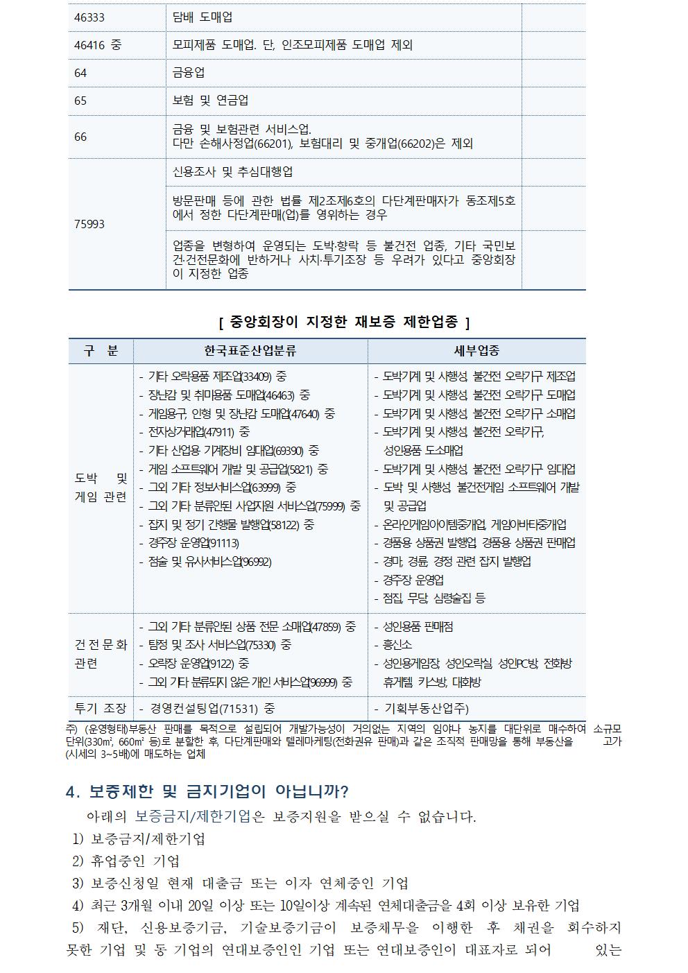  46333 담배 도매업 46416 중 모피제품 도매업. 단, 인조모피제품 도매업 제외 64 금융업 65 보험 및 연금업 66 금융 및 보험관련 서비스업. 다만 손해사정업(66201), 보험대리 및 중개업(66202)은 제외 75993 신용조사 및 추심대행업 방문판매 등에 관한 법률 제2조제6호의 다단계판매자가 동조제5호에서 정한 다단계판매(업)를 영위하는 경우 업종을 변형하여 운영되는 도박·향락 등 불건전 업종, 기타 국민보건·건전문화에 반하거나 사치·투기조장 등 우려가 있다고 중앙회장이 지정한 업종 [ 중앙회장이 지정한 재보증 제한업종 ] 구 분 한국표준산업분류 세부업종 도박 및 게임 관련 - 기타 오락용품 제조업(33409) 중 - 장난감 및 취미용품 도매업(46463) 중 - 게임용구, 인형 및 장난감 도매업(47640) 중 - 전자상거래업(47911) 중 - 기타 산업용 기계장비 임대업(69390) 중 - 게임 소프트웨어 개발 및 공급업(5821) 중 - 그외 기타 정보서비스업(63999) 중 - 그외 기타 분류안된 사업지원 서비스업(75999) 중 - 잡지 및 정기 간행물 발행업(58122) 중 - 경주장 운영업(91113) - 점술 및 유사서비스업(96992) - 도박기계 및 사행성, 불건전 오락기구 제조업 - 도박기계 및 사행성, 불건전 오락기구 도매업 - 도박기계 및 사행성, 불건전 오락기구 소매업 - 도박기계 및 사행성, 불건전 오락기구, 성인용품 도소매업 - 도박기계 및 사행성, 불건전 오락기구 임대업 - 도박 및 사행성, 불건전게임 소프트웨어 개발 및 공급업 - 온라인게임아이템중개업, 게임아바타중개업 - 경품용 상품권 발행업, 경품용 상품권 판매업 - 경마, 경륜, 경정 관련 잡지 발행업 - 경주장 운영업 - 점집, 무당, 심령술집 등 건전문화 관련 - 그외 기타 분류안된 상품 전문 소매업(47859) 중 - 탐정 및 조사 서비스업(75330) 중 - 오락장 운영업(9122) 중 - 그외 기타 분류되지 않은 개인 서비스업(96999) 중 - 성인용품 판매점 - 흥신소 - 성인용게임장, 성인오락실, 성인PC방, 전화방 휴게텔, 키스방, 대화방 투기 조장 - 경영컨설팅업(71531) 중 - 기획부동산업주) 주) (운영형태)부동산 판매를 목적으로 설립되어 개발가능성이 거의없는 지역의 임야나 농지를 대단위로 매수하여 소규모 단위(330㎡, 660㎡ 등)로 분할한 후, 다단계판매와 텔레마케팅(전화권유 판매)과 같은 조직적 판매망을 통해 부동산을 고가(시세의 3~5배)에 매도하는 업체 4. 보증제한 및 금지기업이 아닙니까? 아래의 보증금지/제한기업은 보증지원을 받으실 수 없습니다. 1) 보증금지/제한기업 2) 휴업중인 기업 3) 보증신청일 현재 대출금 또는 이자 연체중인 기업 4) 최근 3개월 이내 20일 이상 또는 10일이상 계속된 연체대출금을 4회 이상 보유한 기업 5) 재단, 신용보증기금, 기술보증기금이 보증채무을 이행한 후 채권을 회수하지 못한 기업 및 동 기업의 연대보증인인 기업 또는 연대보증인이 대표자로 되어 있는 