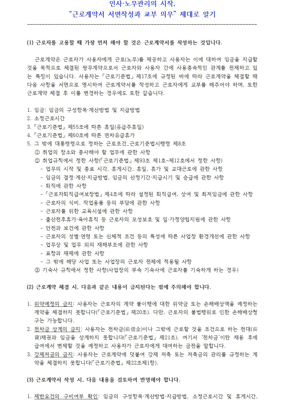 인사·노무관리의 시작, “근로계약서 서면작성과 교부 의무” 제대로 알기 -------------------------------------------------------------------------------- (1) 근로자를 고용할 때 가장 먼저 해야 할 것은 근로계약서를 작성하는 것입니다. 근로계약은 근로자가 사용자에게 근로(노무)를 제공하고 사용자는 이에 대하여 임금을 지급할 것을 목적으로 체결된 쌍무계약으로서 근로자와 사용자 간에 사용종속적인 관계를 전제하고 있는 특징이 있습니다. 사용자는 「근로기준법」 제17조에 규정된 바에 따라 근로계약을 체결할 때 다음 사항을 서면으로 명시하여 근로계약서를 작성하고 근로자에게 교부를 해주어야 하며, 또한 근로계약 체결 후 이를 변경하는 경우에도 또한 같습니다. 1. 임금: 임금의 구성항목·계산방법 및 지급방법 2. 소정근로시간 3. 「근로기준법」 제55조에 따른 휴일(유급주휴일) 4. 「근로기준법」 제60조에 따른 연차유급휴가 5. 그 밖에 대통령령으로 정하는 근로조건_근로기준법시행령 제8조 ① 취업의 장소와 종사해야 할 업무에 관한 사항 ② 취업규칙에서 정한 사항(「근로기준법」 제93조 제1호~제12호에서 정한 사항) - 업무의 시작 및 종료 시각, 휴게시간, 휴일, 휴가 및 교대근로에 관한 사항 - 임금의 결정·계산·지급방법, 임금의 산정기간·지급시기 및 승급에 관한 사항 - 퇴직에 관한 사항 - 「근로자퇴직급여보장법」 제4조에 따라 설정된 퇴직급여, 상여 및 최저임금에 관한 사항 - 근로자의 식비, 작업용품 등의 부담에 관한 사항 - 근로자를 위한 교육시설에 관한 사항 - 출산전후휴가·육아휴직 등 근로자의 모성보호 및 일·가정양립지원에 관한 사항 - 안전과 보건에 관한 사항 - 근로자의 성별·연령 또는 신체적 조건 등의 특성에 따른 사업장 환경개선에 관한 사항 - 업무상 및 업무 외의 재해부조에 관한 사항 - 표창과 재제에 관한 사항 - 그 밖에 해당 사업 또는 사업장의 근로자 전체에 적용될 사항 ③ 기숙사 규칙에서 정한 사항(사업장의 부속 기숙사에 근로자를 기숙하게 하는 경우) (2) 근로계약 체결 시, 다음과 같은 내용이 금지된다는 점에 주의해야 합니다. 1. 위약예정의 금지: 사용자는 근로자의 계약 불이행에 대한 위약금 또는 손해배상액을 예정하는 계약을 체결하지 못합니다(「근로기준법」 제20조). 다만, 근로자의 불법행위로 인한 손해배상청구는 가능합니다. 2. 전차금 상계의 금지: 사용자는 전차금(前借金)이나 그밖에 근로할 것을 조건으로 하는 전대(前貸)채권과 임금을 상계하지 못합니다(「근로기준법」 제21조). 여기서 ‘전차금’이란 채용 후에 급여에서 변제할 것을 예정하고 사용자가 근로자에게 대여하는 금전을 말합니다. 3. 강제저금의 금지: 사용자는 근로계약에 덧붙여 강제 저축 또는 저축금의 관리를 규정하는 계약을 체결하지 못합니다(「근로기준법」 제22조제1항). (3) 근로계약서 작성 시, 다음 내용을 검토하여 반영해야 합니다. 1. 제반요건의 구비여부 확인: 임금의 구성항목·계산방법·지급방법, 소정근로시간 및 휴게시간, 