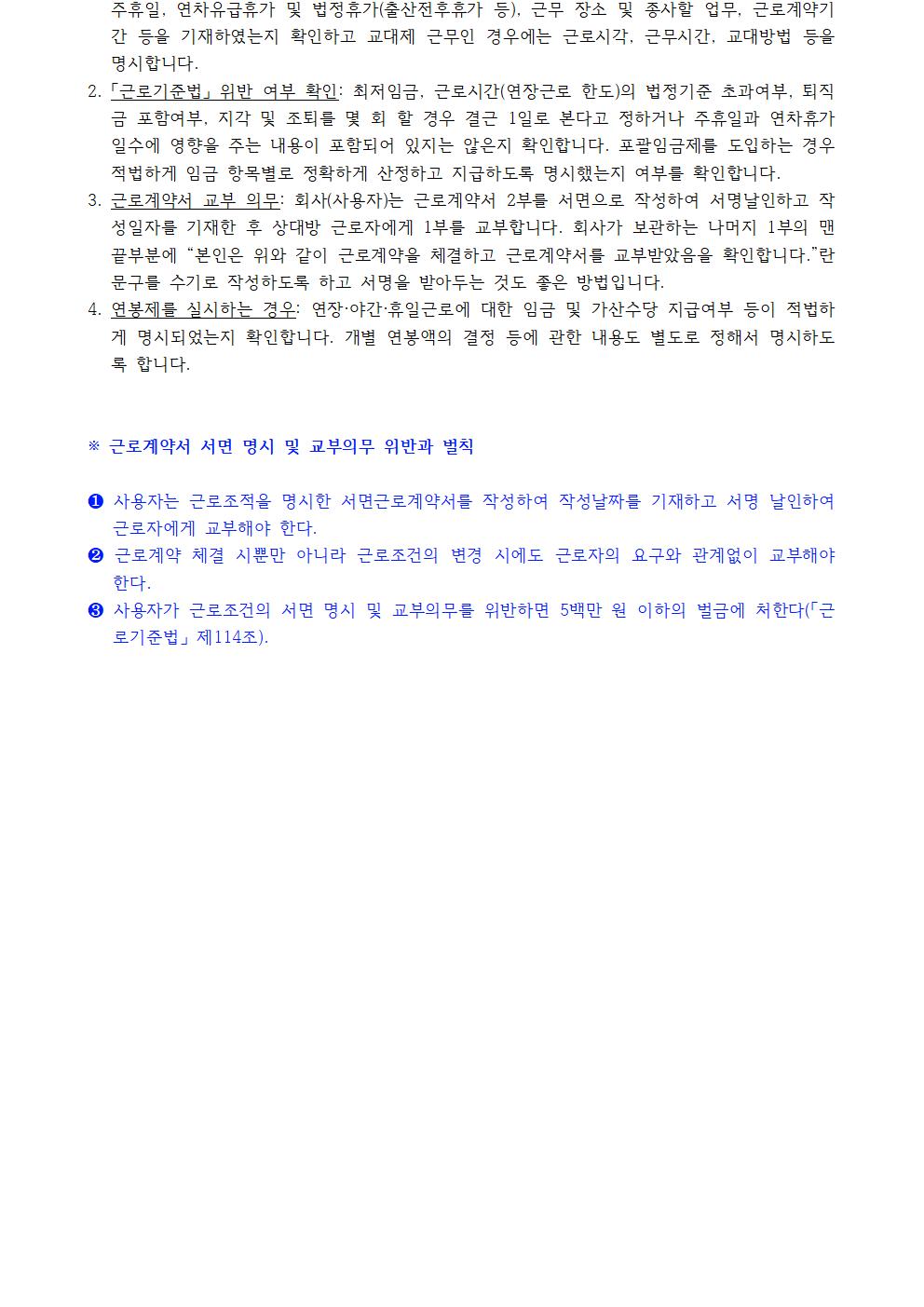 1. 주휴일, 연차유급휴가 및 법정휴가(출산전후휴가 등), 근무 장소 및 종사할 업무, 근로계약기간 등을 기재하였는지 확인하고 교대제 근무인 경우에는 근로시각, 근무시간, 교대방법 등을 명시합니다. 2. 「근로기준법」 위반 여부 확인: 최저임금, 근로시간(연장근로 한도)의 법정기준 초과여부, 퇴직금 포함여부, 지각 및 조퇴를 몇 회 할 경우 결근 1일로 본다고 정하거나 주휴일과 연차휴가일수에 영향을 주는 내용이 포함되어 있지는 않은지 확인합니다. 포괄임금제를 도입하는 경우 적법하게 임금 항목별로 정확하게 산정하고 지급하도록 명시했는지 여부를 확인합니다. 3. 근로계약서 교부 의무: 회사(사용자)는 근로계약서 2부를 서면으로 작성하여 서명날인하고 작성일자를 기재한 후 상대방 근로자에게 1부를 교부합니다. 회사가 보관하는 나머지 1부의 맨 끝부분에 “본인은 위와 같이 근로계약을 체결하고 근로계약서를 교부받았음을 확인합니다.”란 문구를 수기로 작성하도록 하고 서명을 받아두는 것도 좋은 방법입니다. 4. 연봉제를 실시하는 경우: 연장·야간·휴일근로에 대한 임금 및 가산수당 지급여부 등이 적법하게 명시되었는지 확인합니다. 개별 연봉액의 결정 등에 관한 내용도 별도로 정해서 명시하도록 합니다. ※ 근로계약서 서면 명시 및 교부의무 위반과 벌칙 ❶ 사용자는 근로조적을 명시한 서면근로계약서를 작성하여 작성날짜를 기재하고 서명 날인하여 근로자에게 교부해야 한다. ❷ 근로계약 체결 시뿐만 아니라 근로조건의 변경 시에도 근로자의 요구와 관계없이 교부해야 한다. ❸ 사용자가 근로조건의 서면 명시 및 교부의무를 위반하면 5백만 원 이하의 벌금에 처한다(「근 로기준법」 제114조).