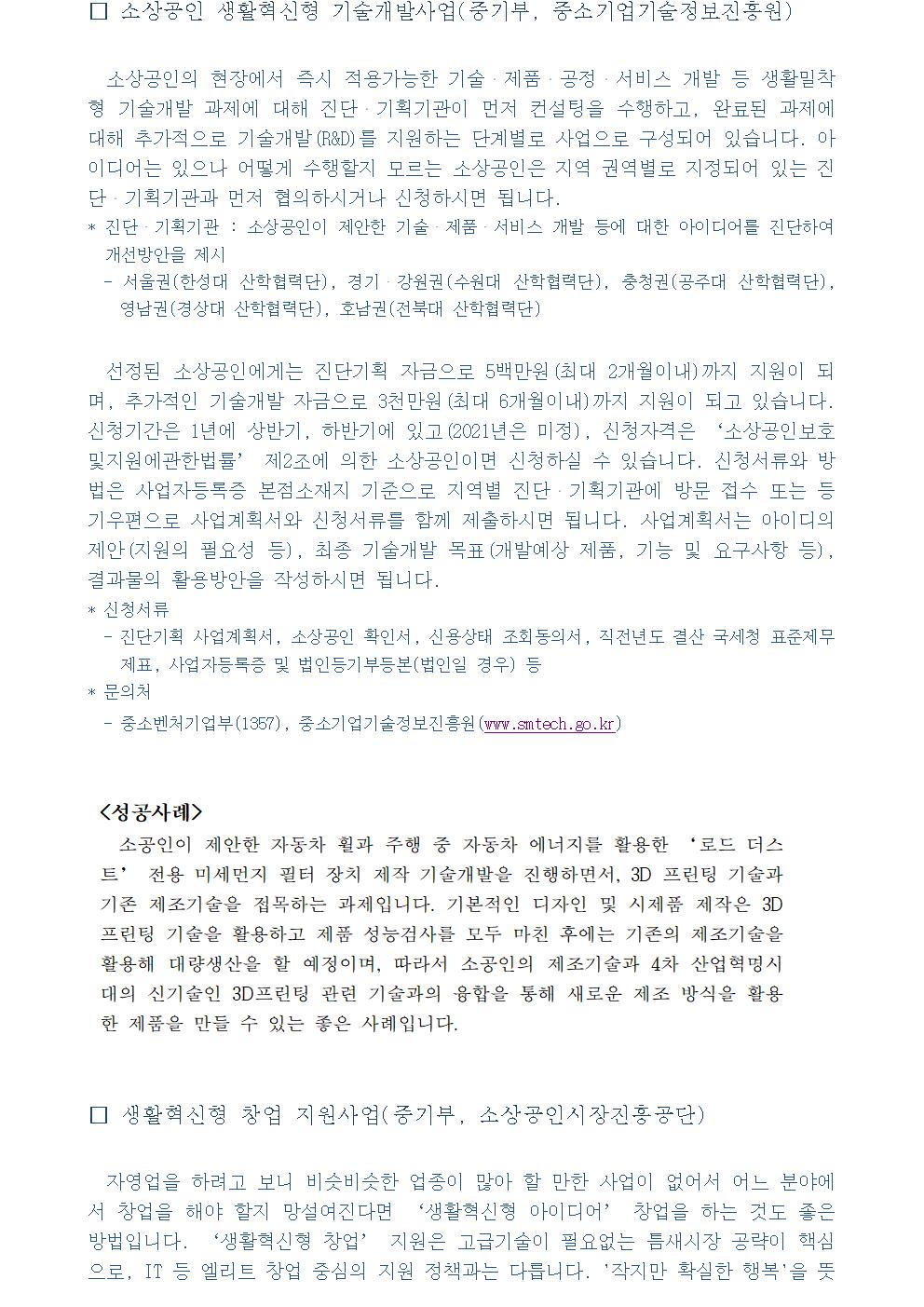 □ 소상공인 생활혁신형 기술개발사업(중기부, 중소기업기술정보진흥원) 소상공인의 현장에서 즉시 적용가능한 기술・제품・공정・서비스 개발 등 생활밀착형 기술개발 과제에 대해 진단・기획기관이 먼저 컨설팅을 수행하고, 완료된 과제에 대해 추가적으로 기술개발(R&D)를 지원하는 단계별로 사업으로 구성되어 있습니다. 아이디어는 있으나 어떻게 수행할지 모르는 소상공인은 지역 권역별로 지정되어 있는 진단・기획기관과 먼저 협의하시거나 신청하시면 됩니다. * 진단・기획기관 : 소상공인이 제안한 기술・제품・서비스 개발 등에 대한 아이디어를 진단하여 개선방안을 제시 - 서울권(한성대 산학협력단), 경기・강원권(수원대 산학협력단), 충청권(공주대 산학협력단), 영남권(경상대 산학협력단), 호남권(전북대 산학협력단) 선정된 소상공인에게는 진단기획 자금으로 5백만원(최대 2개월이내)까지 지원이 되며, 추가적인 기술개발 자금으로 3천만원(최대 6개월이내)까지 지원이 되고 있습니다. 신청기간은 1년에 상반기, 하반기에 있고(2021년은 미정), 신청자격은 ‘소상공인보호및지원에관한법률’ 제2조에 의한 소상공인이면 신청하실 수 있습니다. 신청서류와 방법은 사업자등록증 본점소재지 기준으로 지역별 진단・기획기관에 방문 접수 또는 등기우편으로 사업계획서와 신청서류를 함께 제출하시면 됩니다. 사업계획서는 아이디의 제안(지원의 필요성 등), 최종 기술개발 목표(개발예상 제품, 기능 및 요구사항 등), 결과물의 활용방안을 작성하시면 됩니다. * 신청서류 - 진단기획 사업계획서, 소상공인 확인서, 신용상태 조회동의서, 직전년도 결산 국세청 표준제무제표, 사업자등록증 및 법인등기부등본(법인일 경우) 등 * 문의처 - 중소벤처기업부(1357), 중소기업기술정보진흥원(www.smtech.go.kr) <성공사례> 소공인이 제안한 자동차 휠과 주행 중 자동차 에너지를 활용한 ‘로드 더스트’ 전용 미세먼지 필터 장치 제작 기술개발을 진행하면서, 3D 프린팅 기술과 기존 제조기술을 접목하는 과제입니다. 기본적인 디자인 및 시제품 제작은 3D프린팅 기술을 활용하고 제품 성능검사를 모두 마친 후에는 기존의 제조기술을 활용해 대량생산을 할 예정이며, 따라서 소공인의 제조기술과 4차 산업혁명시대의 신기술인 3D프린팅 관련 기술과의 융합을 통해 새로운 제조 방식을 활용한 제품을 만들 수 있는 좋은 사례입니다. □ 생활혁신형 창업 지원사업(중기부, 소상공인시장진흥공단) 자영업을 하려고 보니 비슷비슷한 업종이 많아 할 만한 사업이 없어서 어느 분야에서 창업을 해야 할지 망설여진다면 ‘생활혁신형 아이디어’ 창업을 하는 것도 좋은 방법입니다. ‘생활혁신형 창업’ 지원은 고급기술이 필요없는 틈새시장 공략이 핵심으로, IT 등 엘리트 창업 중심의 지원 정책과는 다릅니다. '작지만 확실한 행복'을 뜻