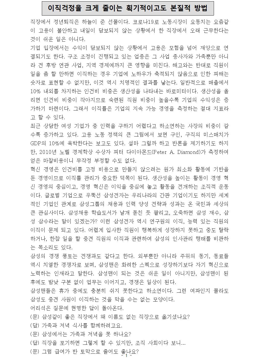 이직걱정을 크게 줄이는 획기적이고도 본질적 방법 직장에서 정년퇴직은 하늘이 준 선물이다. 코로나19로 노동시장이 요동치는 요즘같이 고용이 불안하고 내일이 담보되지 않는 상황에서 한 직장에서 오래 근무한다는 것이 쉬운 일은 아니다. 기업 입장에서는 수익이 담보되지 않는 상황에서 고용은 모험을 넘어 재앙으로 연결되기도 한다. 구조 조정이 진행되고 있는 업종은 그 사업 종사자와 가족뿐만 아니라 전 후방 연관 사업, 지역 경제에까지 큰 영향을 미친다. 해고와는 반대로 직원이 일을 좀 할 만하면 이직하는 경우 기업에 노하우가 축적되지 않음으로 인한 피해는 숫자로 표현할 수 없지만, 이것 역시 치명적인 결과를 낳는다. 일반적으로 매출에서 10% 내외를 차지하는 인건비 비중은 생산성을 나타내는 바로미터이다. 생산성을 올리면 인건비 비중이 작아지므로 숙련된 직원 비중이 높을수록 기업의 수익성은 증가하기 마련이다. 그래서 이직률은 기업의 지속 가능 경영을 측정하는 절대 지표라고 할 수 있다. 최근 상담한 여성 기업가 중 인력을 구하기 어렵다고 하소연하는 사장의 비중이 갈수록 증가하고 있다. 고용 노동 정책의 큰 그림에서 보면 구인, 구직의 미스매치가 GDP의 10%에 육박한다는 보고도 있다. 설마 그럴까 하고 반론을 제기하기도 하지만, 2010년 노벨 경제학상 수상자 피터 다이아몬드(Peter A. Diamond)가 측정하여 얻은 마찰비용이니 무작정 부정할 수도 없다. 혁신 경영은 인건비를 고정 비용으로 만들지 않으려는 원가 최소화 활동에 기반을 둔 경영이므로 이직률 관리가 중요한 덕목이 된다. 생산성을 높이는 활동이 경영 혁신 경영의 중심이고, 경영 혁신은 이익을 중심에 놓고 활동을 전개하는 조직적 운동이다. 글로벌 기업으로 우뚝선 삼성전자는 우리나라의 간판 기업이기도 하지만 세계적인 기업인 관계로 삼성그룹의 채용과 인력 양성 전략과 성과는 온 국민과 세상의 큰 관심사이다. 삼성채용 학습도서가 날개 돋친 듯 팔리고, 오죽하면 삼성 재수, 삼성 삼수라는 말이 있겠는가? 이런 삼성전자 역시 연구원의 이직, 능력 있는 직원의 이직이 문제 되고 있다. 어렵게 입사한 직원이 행복하게 성장하지 못하고 중도 탈락하거나, 한참 일을 할 중견 직원의 이직과 관련하여 삼성의 인사관리 행태를 비판하는 목소리도 있다. 삼성의 경쟁 풍토는 전쟁과도 같다고 한다. 외부뿐만 아니라 주위의 동기, 동료들 역시 치열한 경쟁자로 보며, 삼성맨은 화려한 스펙으로 성장하기보다 자기 혁신으로 노력하는 인재라고 말한다. 삼성맨이 되는 것은 쉬운 일이 아니지만, 삼성맨이 된 후에도 밤낮 구분 없이 업무는 이어지고, 경쟁은 일상이 된다. 삼성맨들은 휴가 중에도 충분히 쉬지 못한다고 하소연이다. 그런 여파인지 몰라도 삼성도 중견 사원이 이직하는 것을 막을 수는 없는 모양이다. 어리석은 질문에 현명한 답이 돌아온다. (문) 삼성같이 좋은 직장에서 왜 이름도 없는 직장으로 옮기셨나요? (답) 가족과 저녁 식사를 함께하려고요. (문) 삼성에서는 가족과 저녁을 못 하나요? (답) 직장을 포기하면 그렇게 할 수 있지만, 조직 사회이다 보니... (문) 그럼 급여가 반 토막으로 줄어도 좋나요?