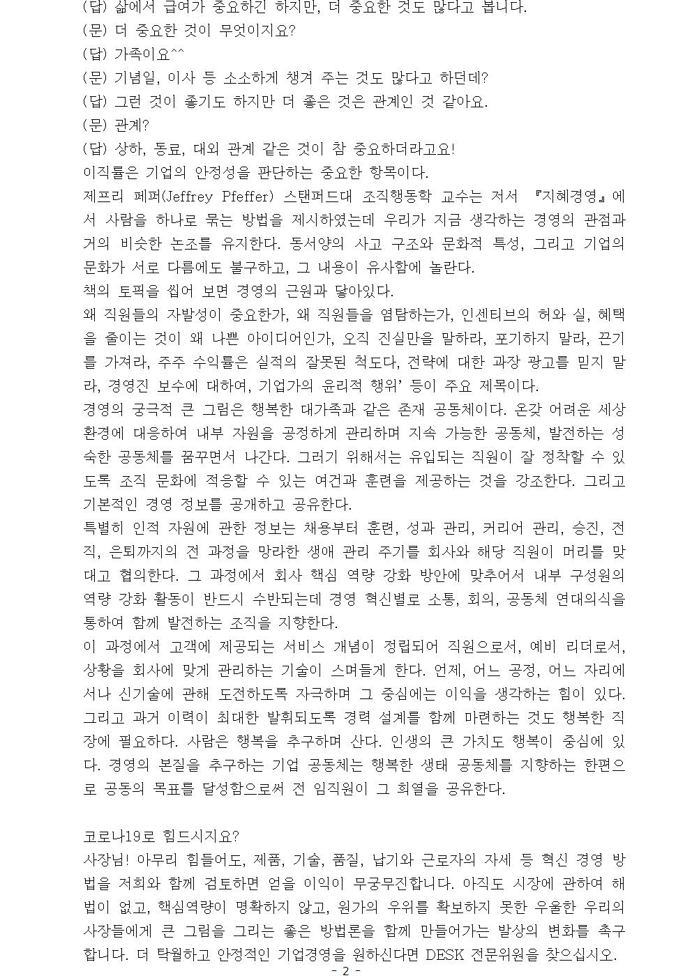 (답) 삶에서 급여가 중요하긴 하지만, 더 중요한 것도 많다고 봅니다. (문) 더 중요한 것이 무엇이지요? (답) 가족이요^^ (문) 기념일, 이사 등 소소하게 챙겨 주는 것도 많다고 하던데? (답) 그런 것이 좋기도 하지만 더 좋은 것은 관계인 것 같아요. (문) 관계? (답) 상하, 동료, 대외 관계 같은 것이 참 중요하더라고요! 이직률은 기업의 안정성을 판단하는 중요한 항목이다. 제프리 페퍼(Jeffrey Pfeffer) 스탠퍼드대 조직행동학 교수는 저서 『지혜경영』에서 사람을 하나로 묶는 방법을 제시하였는데 우리가 지금 생각하는 경영의 관점과 거의 비슷한 논조를 유지한다. 동서양의 사고 구조와 문화적 특성, 그리고 기업의 문화가 서로 다름에도 불구하고, 그 내용이 유사함에 놀란다. 책의 토픽을 씹어 보면 경영의 근원과 닿아있다. 왜 직원들의 자발성이 중요한가, 왜 직원들을 염탐하는가, 인센티브의 허와 실, 혜택을 줄이는 것이 왜 나쁜 아이디어인가, 오직 진실만을 말하라, 포기하지 말라, 끈기를 가져라, 주주 수익률은 실적의 잘못된 척도다, 전략에 대한 과장 광고를 믿지 말라, 경영진 보수에 대하여, 기업가의 윤리적 행위’ 등이 주요 제목이다. 경영의 궁극적 큰 그림은 행복한 대가족과 같은 존재 공동체이다. 온갖 어려운 세상 환경에 대응하여 내부 자원을 공정하게 관리하며 지속 가능한 공동체, 발전하는 성숙한 공동체를 꿈꾸면서 나간다. 그러기 위해서는 유입되는 직원이 잘 정착할 수 있도록 조직 문화에 적응할 수 있는 여건과 훈련을 제공하는 것을 강조한다. 그리고 기본적인 경영 정보를 공개하고 공유한다. 특별히 인적 자원에 관한 정보는 채용부터 훈련, 성과 관리, 커리어 관리, 승진, 전직, 은퇴까지의 전 과정을 망라한 생애 관리 주기를 회사와 해당 직원이 머리를 맞대고 협의한다. 그 과정에서 회사 핵심 역량 강화 방안에 맞추어서 내부 구성원의 역량 강화 활동이 반드시 수반되는데 경영 혁신별로 소통, 회의, 공동체 연대의식을 통하여 함께 발전하는 조직을 지향한다. 이 과정에서 고객에 제공되는 서비스 개념이 정립되어 직원으로서, 예비 리더로서, 상황을 회사에 맞게 관리하는 기술이 스며들게 한다. 언제, 어느 공정, 어느 자리에서나 신기술에 관해 도전하도록 자극하며 그 중심에는 이익을 생각하는 힘이 있다. 그리고 과거 이력이 최대한 발휘되도록 경력 설계를 함께 마련하는 것도 행복한 직장에 필요하다. 사람은 행복을 추구하며 산다. 인생의 큰 가치도 행복이 중심에 있다. 경영의 본질을 추구하는 기업 공동체는 행복한 생태 공동체를 지향하는 한편으로 공동의 목표를 달성함으로써 전 임직원이 그 희열을 공유한다. 코로나19로 힘드시지요?사장님! 아무리 힘들어도, 제품, 기술, 품질, 납기와 근로자의 자세 등 혁신 경영 방법을 저희와 함께 검토하면 얻을 이익이 무궁무진합니다. 아직도 시장에 관하여 해법이 없고, 핵심역량이 명확하지 않고, 원가의 우위를 확보하지 못한 우울한 우리의 사장들에게 큰 그림을 그리는 좋은 방법론을 함께 만들어가는 발상의 변화를 촉구합니다. 더 탁월하고 안정적인 기업경영을 원하신다면 DESK 전문위원을 찾으십시오.