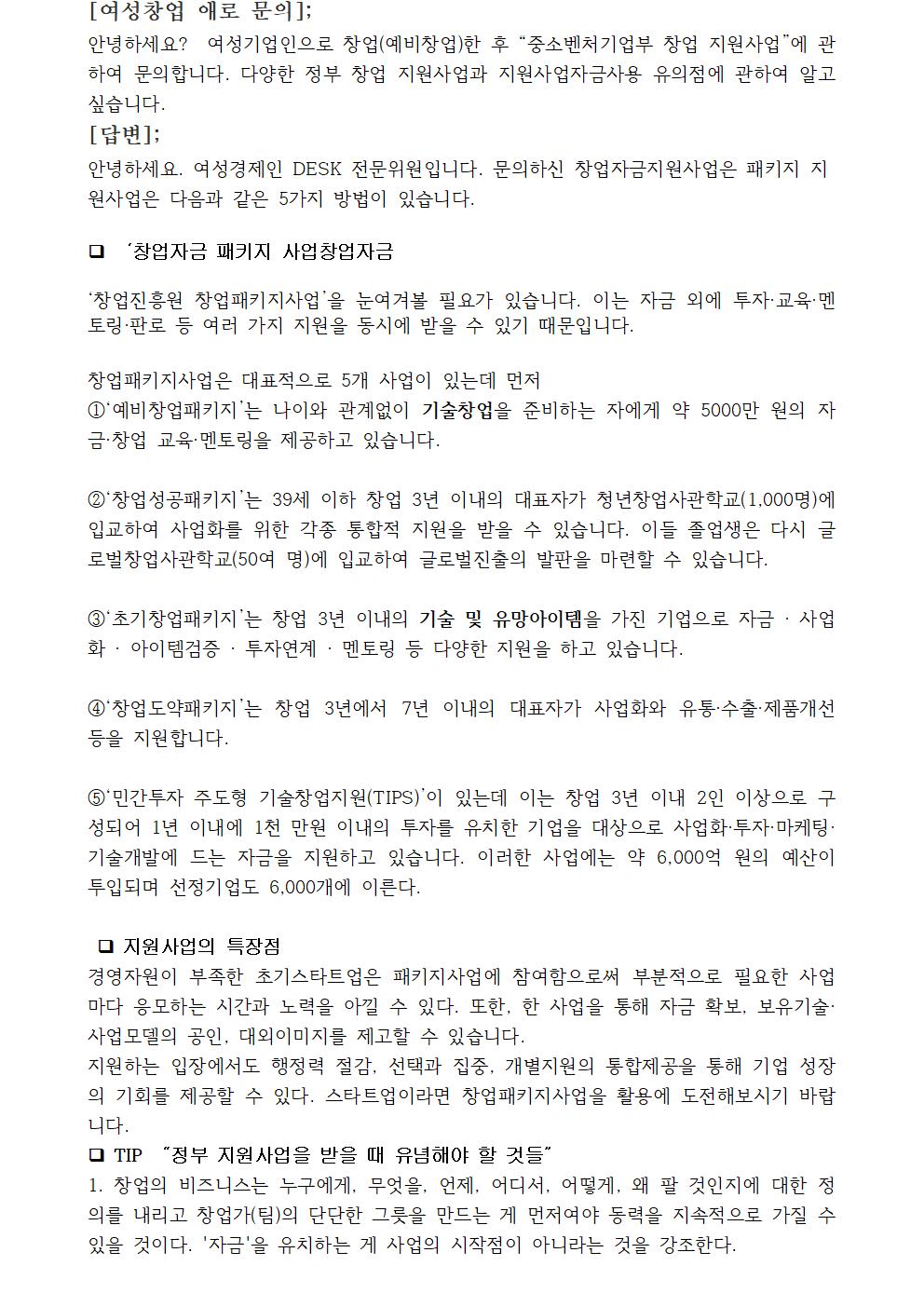 안녕하세요? 여성기업인으로 창업(예비창업)한 후 “중소벤처기업부 창업 지원사업”에 관하여 문의합니다. 다양한 정부 창업 지원사업과 지원사업자금사용 유의점에 관하여 알고 싶습니다. 안녕하세요. 여성경제인 DESK 전문위원입니다. 문의하신 창업자금지원사업은 패키지 지원사업은 다음과 같은 5가지 방법이 있습니다. ‘창업진흥원 창업패키지사업’을 눈여겨볼 필요가 있습니다. 이는 자금 외에 투자·교육·멘토링·판로 등 여러 가지 지원을 동시에 받을 수 있기 때문입니다. 창업패키지사업은 대표적으로 5개 사업이 있는데 먼저 ①‘예비창업패키지’는 나이와 관계없이 기술창업을 준비하는 자에게 약 5000만 원의 자금·창업 교육·멘토링을 제공하고 있습니다. ②‘창업성공패키지’는 39세 이하 창업 3년 이내의 대표자가 청년창업사관학교(1,000명)에 입교하여 사업화를 위한 각종 통합적 지원을 받을 수 있습니다. 이들 졸업생은 다시 글로벌창업사관학교(50여 명)에 입교하여 글로벌진출의 발판을 마련할 수 있습니다.③‘초기창업패키지’는 창업 3년 이내의 기술 및 유망아이템을 가진 기업으로 자금 · 사업화 · 아이템검증 · 투자연계 · 멘토링 등 다양한 지원을 하고 있습니다. ④‘창업도약패키지’는 창업 3년에서 7년 이내의 대표자가 사업화와 유통·수출·제품개선 등을 지원합니다. ⑤‘민간투자 주도형 기술창업지원(TIPS)’이 있는데 이는 창업 3년 이내 2인 이상으로 구성되어 1년 이내에 1천 만원 이내의 투자를 유치한 기업을 대상으로 사업화·투자·마케팅·기술개발에 드는 자금을 지원하고 있습니다. 이러한 사업에는 약 6,000억 원의 예산이 투입되며 선정기업도 6,000개에 이른다.지원사업의 특장점 경영자원이 부족한 초기스타트업은 패키지사업에 참여함으로써 부분적으로 필요한 사업마다 응모하는 시간과 노력을 아낄 수 있다. 또한, 한 사업을 통해 자금 확보, 보유기술·사업모델의 공인, 대외이미지를 제고할 수 있습니다. 지원하는 입장에서도 행정력 절감, 선택과 집중, 개별지원의 통합제공을 통해 기업 성장의 기회를 제공할 수 있다. 스타트업이라면 창업패키지사업을 활용에 도전해보시기 바랍니다. TIP “정부 지원사업을 받을 때 유념해야 할 것들”1. 창업의 비즈니스는 누구에게, 무엇을, 언제, 어디서, 어떻게, 왜 팔 것인지에 대한 정의를 내리고 창업가(팀)의 단단한 그릇을 만드는 게 먼저여야 동력을 지속적으로 가질 수 있을 것이다. '자금'을 유치하는 게 사업의 시작점이 아니라는 것을 강조한다.