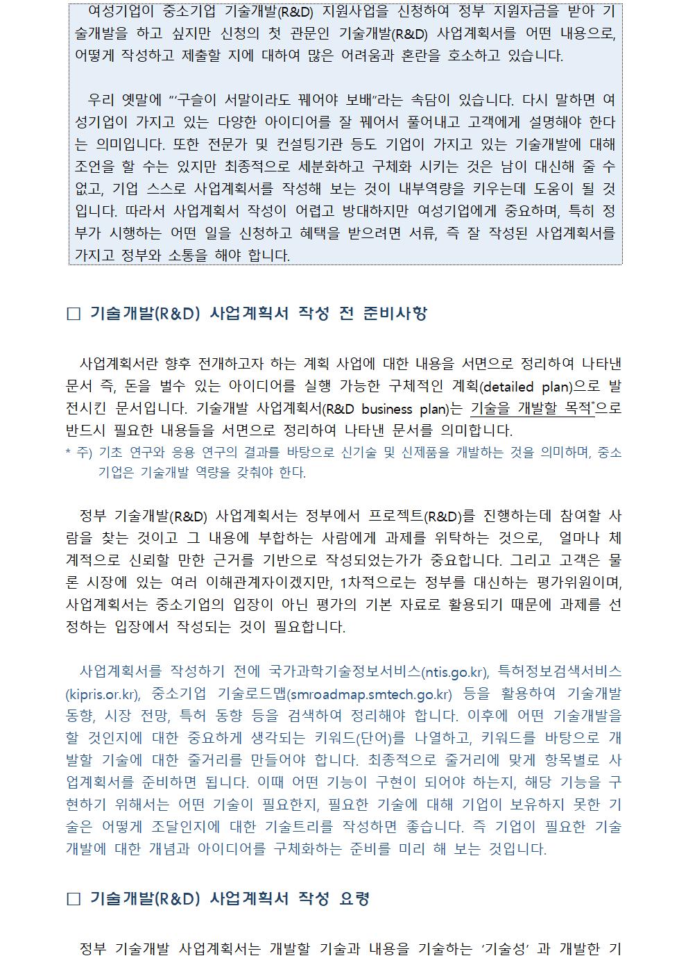 여성기업이 중소기업 기술개발(R&D) 지원사업을 신청하여 정부 지원자금을 받아 기술개발을 하고 싶지만 신청의 첫 관문인 기술개발(R&D) 사업계획서를 어떤 내용로, 어떻게 작성하고 제출할 지에 대하여 많은 어려움과 혼란을 호소하고 있습니다. 우리 옛말에 “‘구슬이 서말이라도 꿰어야 보배”라는 속담이 있습니다. 다시 말하면 여성기업이 가지고 있는 다양한 아이디어를 잘 꿰어서 풀어내고 고객에게 설명해야 한다는 의미입니다. 또한 전문가 및 컨설팅기관 등도 기업이 가지고 있는 기술개발에 대해 조언을 할 수는 있지만 최종적으로 세분화하고 구체화 시키는 것은 남이 대신해 줄 수 없고, 기업 스스로 사업계획서를 작성해 보는 것이 내부역량을 키우는데 도움이 될 것입니다. 따라서 사업계획서 작성이 어렵고 방대하지만 여성기업에게 중요하며, 특히 정부가 시행하는 어떤 일을 신청하고 혜택을 받으려면 서류, 즉 잘 작성된 사업계획서를 가지고 정부와 소통을 해야 합니다. □ 기술개발(R&D) 사업계획서 작성 전 준비사항 사업계획서란 향후 전개하고자 하는 계획 사업에 대한 내용을 서면으로 정리하여 나타낸 문서 즉, 돈을 벌수 있는 아이디어를 실행 가능한 구체적인 계획(detailed plan)으로 발전시킨 문서입니다. 기술개발 사업계획서(R&D business plan)는 기술을 개발할 목적*으로 반드시 필요한 내용들을 서면으로 정리하여 나타낸 문서를 의미합니다. 주) 기초 연구와 응용 연구의 결과를 바탕으로 신기술 및 신제품을 개발하는 것을 의미하며, 중소기업은 기술개발 역량을 갖춰야 한다. 정부 기술개발(R&D) 사업계획서는 정부에서 프로젝트(R&D)를 진행하는데 참여할 사람을 찾는 것이고 그 내용에 부합하는 사람에게 과제를 위탁하는 것으로, 얼마나 체계적으로 신뢰할 만한 근거를 기반으로 작성되었는가가 중요합니다. 그리고 고객은 물론 시장에 있는 여러 이해관계자이겠지만, 1차적으로는 정부를 대신하는 평가위원이며, 사업계획서는 중소기업의 입장이 아닌 평가의 기본 자료로 활용되기 때문에 과제를 선정하는 입장에서 작성되는 것이 필요합니다. 사업계획서를 작성하기 전에 국가과학기술정보서비스(ntis.go.kr), 특허정보검색서비스(kipris.or.kr), 중소기업 기술로드맵(smroadmap.smtech.go.kr) 등을 활용하여 기술개발 동향, 시장 전망, 특허 동향 등을 검색하여 정리해야 합니다. 이후에 어떤 기술개발을 할 것인지에 대한 중요하게 생각되는 키워드(단어)를 나열하고, 키워드를 바탕으로 개발할 기술에 대한 줄거리를 만들어야 합니다. 최종적으로 줄거리에 맞게 항목별로 사업계획서를 준비하면 됩니다. 이때 어떤 기능이 구현이 되어야 하는지, 해당 기능을 구현하기 위해서는 어떤 기술이 필요한지, 필요한 기술에 대해 기업이 보유하지 못한 기술은 어떻게 조달인지에 대한 기술트리를 작성하면 좋습니다. 즉 기업이 필요한 기술개발에 대한 개념과 아이디어를 구체화하는 준비를 미리 해 보는 것입니다. □ 기술개발(R&D) 사업계획서 작성 요령 정부 기술개발 사업계획서는 개발할 기술과 내용을 기술하는 ‘기술성’ 과 개발한 기