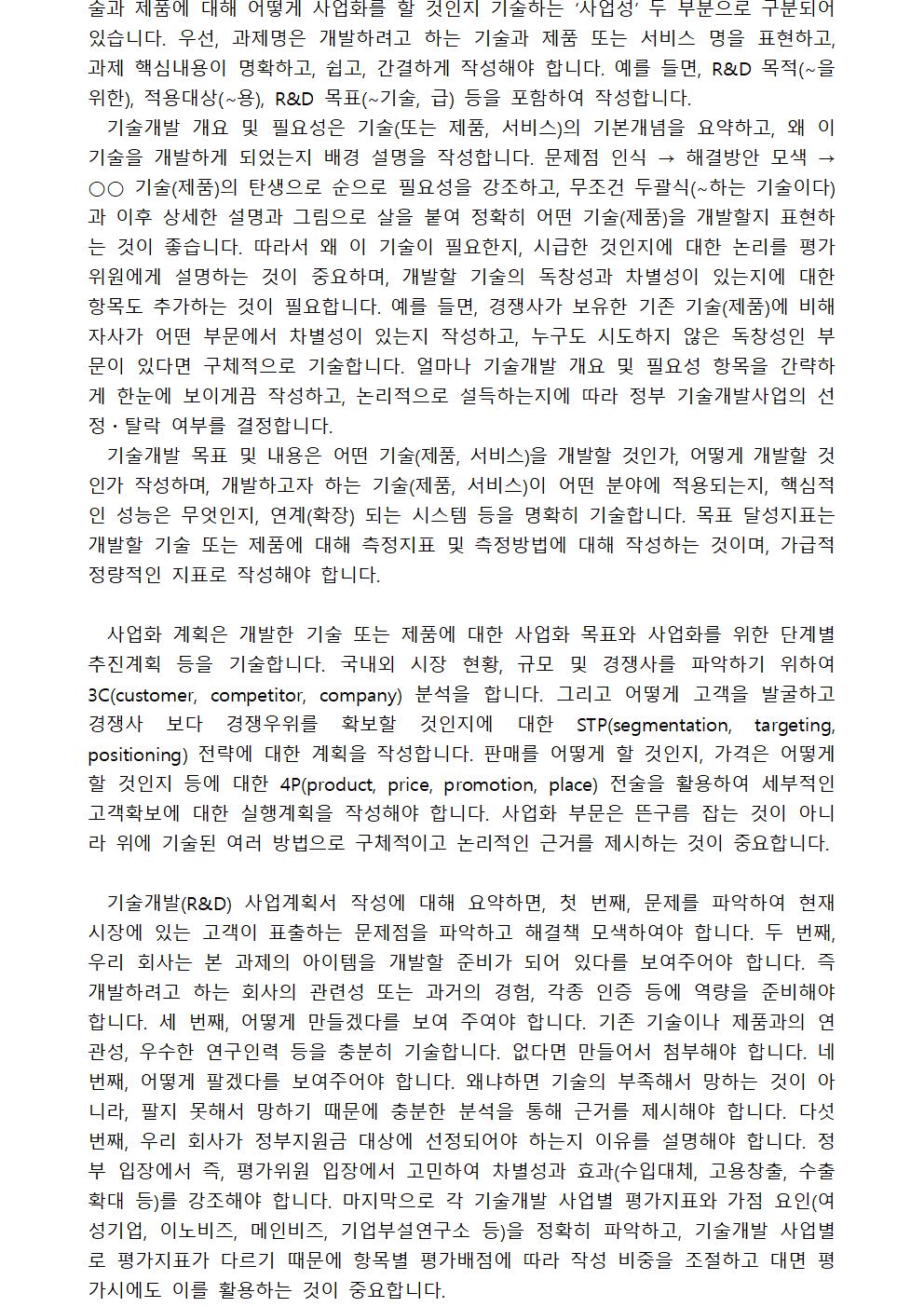 술과 제품에 대해 어떻게 사업화를 할 것인지 기술하는 ‘사업성’ 두 부분으로 구분되어 있습니다. 우선, 과제명은 개발하려고 하는 기술과 제품 또는 서비스 명을 표현하고, 과제 핵심내용이 명확하고, 쉽고, 간결하게 작성해야 합니다. 예를 들면, R&D 목적(∼을 위한), 적용대상(∼용), R&D 목표(∼기술, 급) 등을 포함하여 작성합니다. 기술개발 개요 및 필요성은 기술(또는 제품, 서비스)의 기본개념을 요약하고, 왜 이 기술을 개발하게 되었는지 배경 설명을 작성합니다. 문제점 인식 → 해결방안 모색 → ○○ 기술(제품)의 탄생으로 순으로 필요성을 강조하고, 무조건 두괄식(∼하는 기술이다)과 이후 상세한 설명과 그림으로 살을 붙여 정확히 어떤 기술(제품)을 개발할지 표현하는 것이 좋습니다. 따라서 왜 이 기술이 필요한지, 시급한 것인지에 대한 논리를 평가위원에게 설명하는 것이 중요하며, 개발할 기술의 독창성과 차별성이 있는지에 대한 항목도 추가하는 것이 필요합니다. 예를 들면, 경쟁사가 보유한 기존 기술(제품)에 비해 자사가 어떤 부문에서 차별성이 있는지 작성하고, 누구도 시도하지 않은 독창성인 부문이 있다면 구체적으로 기술합니다. 얼마나 기술개발 개요 및 필요성 항목을 간략하게 한눈에 보이게끔 작성하고, 논리적으로 설득하는지에 따라 정부 기술개발사업의 선정・탈락 여부를 결정합니다.기술개발 목표 및 내용은 어떤 기술(제품, 서비스)을 개발할 것인가, 어떻게 개발할 것인가 작성하며, 개발하고자 하는 기술(제품, 서비스)이 어떤 분야에 적용되는지, 핵심적인 성능은 무엇인지, 연계(확장) 되는 시스템 등을 명확히 기술합니다. 목표 달성지표는 개발할 기술 또는 제품에 대해 측정지표 및 측정방법에 대해 작성하는 것이며, 가급적 정량적인 지표로 작성해야 합니다. 사업화 계획은 개발한 기술 또는 제품에 대한 사업화 목표와 사업화를 위한 단계별 추진계획 등을 기술합니다. 국내외 시장 현황, 규모 및 경쟁사를 파악하기 위하여 3C(customer, competitor, company) 분석을 합니다. 그리고 어떻게 고객을 발굴하고 경쟁사 보다 경쟁우위를 확보할 것인지에 대한 STP(segmentation, targeting, positioning) 전략에 대한 계획을 작성합니다. 판매를 어떻게 할 것인지, 가격은 어떻게 할 것인지 등에 대한 4P(product, price, promotion, place) 전술을 활용하여 세부적인 고객확보에 대한 실행계획을 작성해야 합니다. 사업화 부문은 뜬구름 잡는 것이 아니라 위에 기술된 여러 방법으로 구체적이고 논리적인 근거를 제시하는 것이 중요합니다.기술개발(R&D) 사업계획서 작성에 대해 요약하면, 첫 번째, 문제를 파악하여 현재 시장에 있는 고객이 표출하는 문제점을 파악하고 해결책 모색하여야 합니다. 두 번째, 우리 회사는 본 과제의 아이템을 개발할 준비가 되어 있다를 보여주어야 합니다. 즉 개발하려고 하는 회사의 관련성 또는 과거의 경험, 각종 인증 등에 역량을 준비해야 합니다. 세 번째, 어떻게 만들겠다를 보여 주여야 합니다. 기존 기술이나 제품과의 연관성, 우수한 연구인력 등을 충분히 기술합니다. 없다면 만들어서 첨부해야 합니다. 네 번째, 어떻게 팔겠다를 보여주어야 합니다. 왜냐하면 기술의 부족해서 망하는 것이 아니라, 팔지 못해서 망하기 때문에 충분한 분석을 통해 근거를 제시해야 합니다. 다섯 번째, 우리 회사가 정부지원금 대상에 선정되어야 하는지 이유를 설명해야 합니다. 정부 입장에서 즉, 평가위원 입장에서 고민하여 차별성과 효과(수입대체, 고용창출, 수출확대 등)를 강조해야 합니다. 마지막으로 각 기술개발 사업별 평가지표와 가점 요인(여성기업, 이노비즈, 메인비즈, 기업부설연구소 등)을 정확히 파악하고, 기술개발 사업별로 평가지표가 다르기 때문에 항목별 평가배점에 따라 작성 비중을 조절하고 대면 평가시에도 이를 활용하는 것이 중요합니다. 