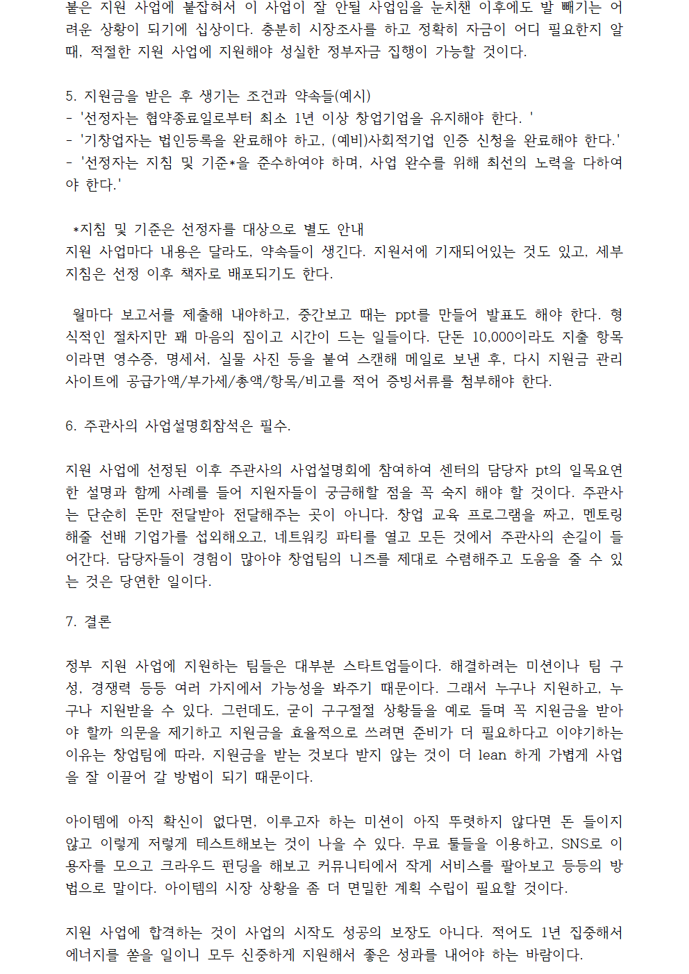 붙은 지원 사업에 붙잡혀서 이 사업이 잘 안될 사업임을 눈치챈 이후에도 발 빼기는 어려운 상황이 되기에 십상이다. 충분히 시장조사를 하고 정확히 자금이 어디 필요한지 알 때, 적절한 지원 사업에 지원해야 성실한 정부자금 집행이 가능할 것이다.5. 지원금을 받은 후 생기는 조건과 약속들(예시) *지침 및 기준은 선정자를 대상으로 별도 안내 지원 사업마다 내용은 달라도, 약속들이 생긴다. 지원서에 기재되어있는 것도 있고, 세부 지침은 선정 이후 책자로 배포되기도 한다.월마다 보고서를 제출해 내야하고, 중간보고 때는 ppt를 만들어 발표도 해야 한다. 형식적인 절차지만 꽤 마음의 짐이고 시간이 드는 일들이다. 단돈 10,000이라도 지출 항목이라면 영수증, 명세서, 실물 사진 등을 붙여 스캔해 메일로 보낸 후, 다시 지원금 관리 사이트에 공급가액/부가세/총액/항목/비고를 적어 증빙서류를 첨부해야 한다. 6. 주관사의 사업설명회참석은 필수. 지원 사업에 선정된 이후 주관사의 사업설명회에 참여하여 센터의 담당자 pt의 일목요연한 설명과 함께 사례를 들어 지원자들이 궁금해할 점을 꼭 숙지 해야 할 것이다. 주관사는 단순히 돈만 전달받아 전달해주는 곳이 아니다. 창업 교육 프로그램을 짜고, 멘토링 해줄 선배 기업가를 섭외해오고, 네트워킹 파티를 열고 모든 것에서 주관사의 손길이 들어간다. 담당자들이 경험이 많아야 창업팀의 니즈를 제대로 수렴해주고 도움을 줄 수 있는 것은 당연한 일이다.7. 결론 정부 지원 사업에 지원하는 팀들은 대부분 스타트업들이다. 해결하려는 미션이나 팀 구성, 경쟁력 등등 여러 가지에서 가능성을 봐주기 때문이다. 그래서 누구나 지원하고, 누구나 지원받을 수 있다. 그런데도, 굳이 구구절절 상황들을 예로 들며 꼭 지원금을 받아야 할까 의문을 제기하고 지원금을 효율적으로 쓰려면 준비가 더 필요하다고 이야기하는 이유는 창업팀에 따라, 지원금을 받는 것보다 받지 않는 것이 더 lean 하게 가볍게 사업을 잘 이끌어 갈 방법이 되기 때문이다.아이템에 아직 확신이 없다면, 이루고자 하는 미션이 아직 뚜렷하지 않다면 돈 들이지 않고 이렇게 저렇게 테스트해보는 것이 나을 수 있다. 무료 툴들을 이용하고, SNS로 이용자를 모으고 크라우드 펀딩을 해보고 커뮤니티에서 작게 서비스를 팔아보고 등등의 방법으로 말이다. 아이템의 시장 상황을 좀 더 면밀한 계획 수립이 필요할 것이다.지원 사업에 합격하는 것이 사업의 시작도 성공의 보장도 아니다. 적어도 1년 집중해서 에너지를 쏟을 일이니 모두 신중하게 지원해서 좋은 성과를 내어야 하는 바람이다.