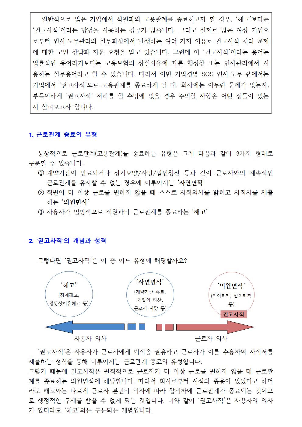 일반적으로 많은 기업에서 직원과의 고용관계를 종료하고자 할 경우, ‘해고’보다는 ‘권고사직’이라는 방법을 사용하는 경우가 많습니다. 그리고 실제로 많은 여성 기업으로부터 인사·노무관리의 실무과정에서 발생하는 여러 가지 이유로 권고사직 처리 문제에 대한 고민 상담과 자문 요청을 받고 있습니다. 그런데 이 ‘권고사직’이라는 용어는 법률적인 용어라기보다는 고용보험의 상실사유에 따른 행정상 또는 인사관리에서 사용하는 실무용어라고 할 수 있습니다. 따라서 이번 기업경영 SOS 인사·노무 편에서는 기업에서 ‘권고사직’으로 고용관계를 종료하게 될 때, 회사에는 아무런 문제가 없는지, 부득이하게 ‘권고사직’ 처리를 할 수밖에 없을 경우 주의할 사항은 어떤 점들이 있는지 살펴보고자 합니다. 1. 근로관계 종료의 유형 통상적으로 근로관계(고용관계)를 종료하는 유형은 크게 다음과 같이 3가지 형태로 구분할 수 있습니다. ① 계약기간이 만료되거나 장기요양/사망/법인청산 등과 같이 근로자와의 계속적인 근로관계를 유지할 수 없는 경우에 이루어지는 ‘자연면직’① 직원이 더 이상 근로를 원하지 않을 때 스스로 사직의사를 밝히고 사직서를 제출하는 ‘의원면직’① 사용자가 일방적으로 직원과의 근로관계를 종료하는 ‘해고’ 1. ‘권고사직’의 개념과 성격 그렇다면 ‘권고사직’은 이 중 어느 유형에 해당할까요? ‘해고’(징계해고, 경영상이유해고 등 ‘자연면직’(계약기간 종료, 기업의 파산, 근로자 사망 등) ‘의원면직’(임의퇴직, 합의퇴직 등) 사용자 의사 근로자 의사 ‘권고사직’은 사용자가 근로자에게 퇴직을 권유하고 근로자가 이를 수용하여 사직서를 제출하는 형식을 통해 이루어지는 근로관계 종료의 유형입니다.그렇기 때문에 권고사직은 원칙적으로 근로자가 더 이상 근로를 원하지 않을 때 근로관계를 종료하는 의원면직에 해당합니다. 따라서 회사로부터 사직의 종용이 있었다고 하더라도 해고와는 다르게 근로자 본인의 의사에 따라 합의하에 근로관계가 종료되는 것이므로 행정적인 구제를 받을 수 없게 되는 것입니다. 이와 같이 ‘권고사직’은 사용자의 의사가 있더라도 ‘해고’와는 구분되는 개념입니다.