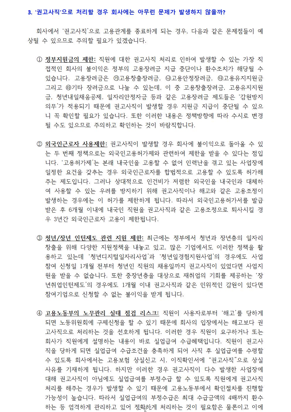 1. ‘권고사직’으로 처리할 경우 회사에는 아무런 문제가 발생하지 않을까? 회사에서 ‘권고사직’으로 고용관계를 종료하게 되는 경우, 다음과 같은 문제점들이 예상될 수 있으므로 주의할 필요가 있겠습니다.① 정부지원금의 제한: 직원에 대한 권고사직 처리로 인하여 발생할 수 있는 가장 직접적인 회사의 불이익은 정부의 고용장려금 지급 중단이나 환수조치가 해당될 수 있습니다. 고용장려금은 ㉮고용창출장려금, ㉯고용안정장려금, ㉰고용유지지원금 그리고 ㉱기타 장려금으로 나눌 수 있는데, 이 중 고용창출장려금, 고용유지지원금, 청년내일채움공제, 일자리안정자금 등과 같은 고용장려금 제도들은 ‘감원방지의무’가 적용되기 때문에 권고사직이 발생할 경우 지원금 지급이 중단될 수 있으니 꼭 확인할 필요가 있습니다. 또한 이러한 내용은 정책방향에 따라 수시로 변경될 수도 있으므로 주의하고 확인하는 것이 바람직합니다.① 외국인근로자 사용제한: 권고사직이 발생할 경우 회사에 불이익으로 돌아올 수 있는 두 번째 정책으로는 외국인고용허가제와 관련하여 제한을 받을 수 있다는 점입니다. ‘고용허가제’는 본래 내국인을 고용할 수 없어 인력난을 겪고 있는 사업장에 일정한 요건을 갖추는 경우 외국인근로자를 합법적으로 고용할 수 있도록 허가해주는 제도입니다. 그러나 상대적으로 인건비가 저렴한 외국인을 내국인과 대체하여 사용할 수 있는 우려를 방지하기 위해 권고사직이나 해고와 같은 고용조정이 발생하는 경우에는 이 허가를 제한하게 됩니다. 따라서 외국인고용허가서를 발급받은 후 6개월 이내에 내국인 직원을 권고사직과 같은 고용조정으로 퇴사시킬 경우 3년간 외국인근로자 고용이 제한됩니다.① 청년/장년 인턴제도 관련 지원 제한: 최근에는 정부에서 청년과 장년층의 일자리 창출을 위해 다양한 지원정책을 내놓고 있고, 많은 기업에서도 이러한 정책을 활용하고 있는데 ‘청년디지털일자리사업’과 ‘청년일경험지원사업’의 경우에도 사업 참여 신청일 1개월 전부터 청년인 직원의 채용일까지 권고사직이 있었다면 사업지원을 받을 수 없습니다. 또한 중장년층을 대상으로 재취업의 기회를 제공하는 ‘장년취업인턴제도’의 경우에도 1개월 이내 권고사직과 같은 인위적인 감원이 있다면 참여기업으로 신청할 수 없는 불이익을 받게 됩니다.① 고용노동부의 노무관리 실태 점검 리스크: 직원이 사용자로부터 ‘해고’를 당하게 되면 노동위원회에 구제신청을 할 수 있기 때문에 회사의 입장에서는 해고보다 권고사직으로 처리하는 것을 선호하게 됩니다. 이러한 경우 직원이 요구하거나 또는 회사가 직원에게 설명하는 내용이 바로 실업급여 수급혜택입니다. 직원이 권고사직을 당하게 되면 실업급여 수급조건을 충족하게 되어 사직 후 실업급여를 수령할 수 있도록 회사에서는 고용보험 상실신고 시, 이직확인서에 “권고사직”으로 상실사유를 기재하게 됩니다. 하지만 이러한 경우 권고사직이 다수 발생한 사업장에 대해 권고사직이 아님에도 실업급여를 부정수급 할 수 있도록 직원에게 권고사직 처리를 해주는 경우가 발생할 수 있기 때문에 고용노동부에서 확인절차를 진행할 가능성이 높습니다. 따라서 실업급여의 부정수급은 최대 수급금액의 4배까지 환수하는 등 엄격하게 관리하고 있어 정확하게 처리하는 것이 필요함은 물론이고 이에 