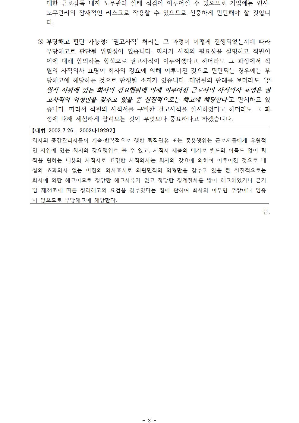 ① 대한 근로감독 내지 노무관리 실태 점검이 이루어질 수 있으므로 기업에는 인사·노무관리의 잠재적인 리스크로 작용할 수 있으므로 신중하게 판단해야 할 것입니다.① 부당해고 판단 가능성: ‘권고사직’ 처리는 그 과정이 어떻게 진행되었는지에 따라 부당해고로 판단될 위험성이 있습니다. 회사가 사직의 필요성을 설명하고 직원이 이에 대해 합의하는 형식으로 권고사직이 이루어졌다고 하더라도 그 과정에서 직원의 사직의사 표명이 회사의 강요에 의해 이루어진 것으로 판단되는 경우에는 부당해고에 해당하는 것으로 판정될 소지가 있습니다. 대법원의 판례를 보더라도 ‘우월적 지위에 있는 회사의 강요행위에 의해 이루어진 근로자의 사직의사 표명은 권고사직의 외형만을 갖추고 있을 뿐 실질적으로는 해고에 해당한다’고 판시하고 있습니다. 따라서 직원의 사직서를 구비한 권고사직을 실시하였다고 하더라도 그 과정에 대해 세심하게 살펴보는 것이 무엇보다 중요하다고 하겠습니다. 【대법 2002.7.26., 2002다19292】회사의 중간관리자들이 계속·반복적으로 행한 퇴직권유 또는 종용행위는 근로자들에게 우월적인 지위에 있는 회사의 강요행위로 볼 수 있고, 사직서 제출의 대가로 별도의 이득도 없이 퇴직을 원하는 내용의 사직서로 표명한 사직의사는 회사의 강요에 의하여 이루어진 것으로 내심의 효과의사 없는 비진의 의사표시로 의원면직의 외형만을 갖추고 있을 뿐 실질적으로는 회사에 의한 해고이므로 정당한 해고사유가 없고 정당한 징계절차를 밟아 해고하였거나 근기법 제24조에 따른 정리해고의 요건을 갖추었다는 점에 관하여 회사의 아무런 주장이나 입증이 없으므로 부당해고에 해당한다.