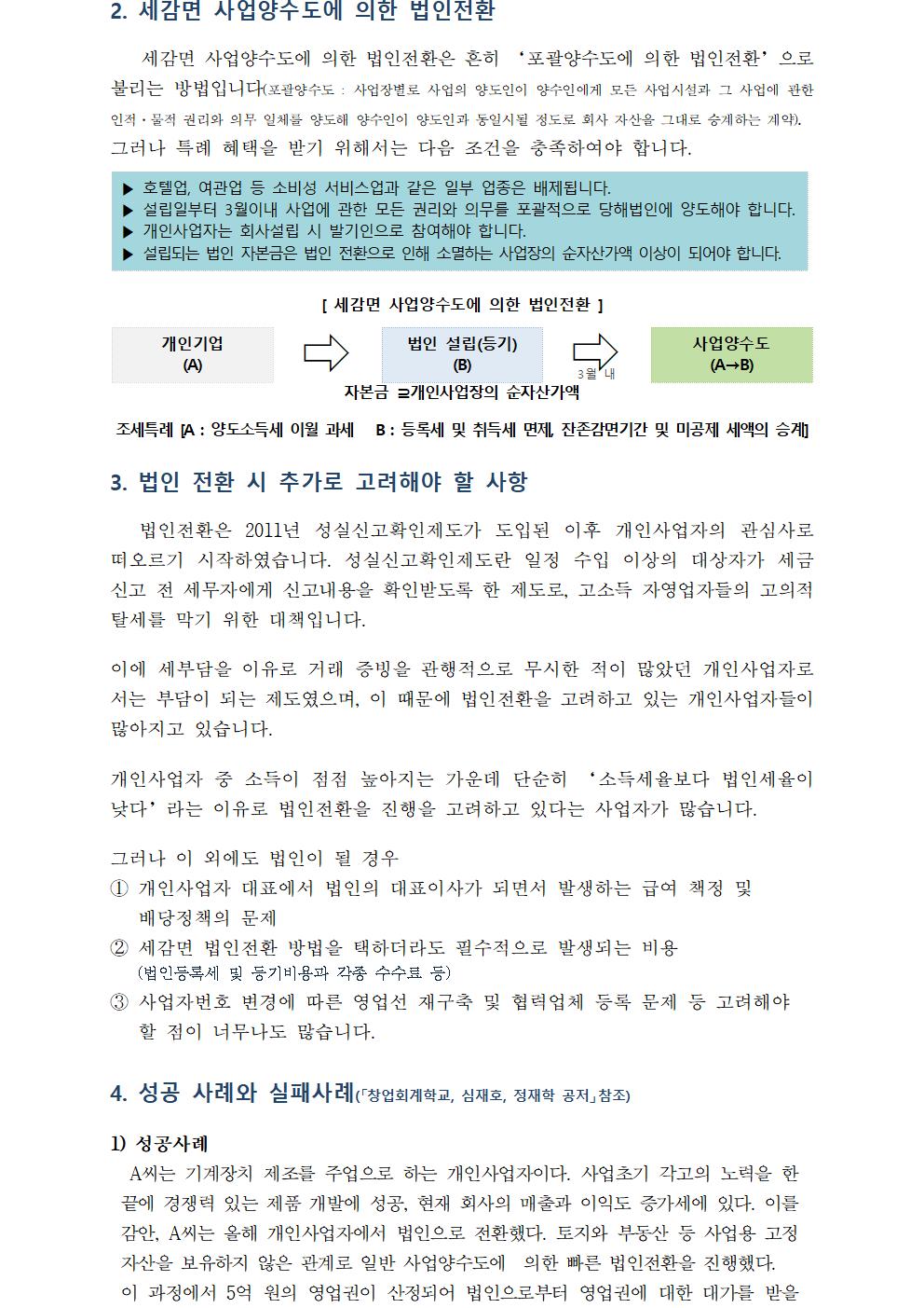 2. 세감면 사업양수도에 의한 법인전환세감면 사업양수도에 의한 법인전환은 흔히 ‘포괄양수도에 의한 법인전환’으로 불리는 방법입니다(포괄양수도 : 사업장별로 사업의 양도인이 양수인에게 모든 사업시설과 그 사업에 관한 인적·물적 권리와 의무 일체를 양도해 양수인이 양도인과 동일시될 정도로 회사 자산을 그대로 승계하는 계약). 그러나 특례 혜택을 받기 위해서는 다음 조건을 충족하여야 합니다.▶ 호텔업, 여관업 등 소비성 서비스업과 같은 일부 업종은 배제됩니다.▶ 설립일부터 3월이내 사업에 관한 모든 권리와 의무를 포괄적으로 당해법인에 양도해야 합니다.▶ 개인사업자는 회사설립 시 발기인으로 참여해야 합니다.▶ 설립되는 법인 자본금은 법인 전환으로 인해 소멸하는 사업장의 순자산가액 이상이 되어야 합니다.[ 세감면 사업양수도에 의한 법인전환 ]개인기업(A)법인 설립(등기)사업양수도(A→B)(B)자본금 ⊇개인사업장의 순자산가액 조세특례 [A : 양도소득세 이월 과세 B : 등록세 및 취득세 면제, 잔존감면기간 및 미공제 세액의 승계] 3. 법인 전환 시 추가로 고려해야 할 사항 법인전환은 2011년 성실신고확인제도가 도입된 이후 개인사업자의 관심사로 떠오르기 시작하였습니다. 성실신고확인제도란 일정 수입 이상의 대상자가 세금 신고 전 세무자에게 신고내용을 확인받도록 한 제도로, 고소득 자영업자들의 고의적 탈세를 막기 위한 대책입니다. 이에 세부담을 이유로 거래 증빙을 관행적으로 무시한 적이 많았던 개인사업자로서는 부담이 되는 제도였으며, 이 때문에 법인전환을 고려하고 있는 개인사업자들이 많아지고 있습니다.개인사업자 중 소득이 점점 높아지는 가운데 단순히 ‘소득세율보다 법인세율이 낮다’라는 이유로 법인전환을 진행을 고려하고 있다는 사업자가 많습니다.그러나 이 외에도 법인이 될 경우① 개인사업자 대표에서 법인의 대표이사가 되면서 발생하는 급여 책정 및 배당정책의 문제② 세감면 법인전환 방법을 택하더라도 필수적으로 발생되는 비용 (법인등록세 및 등기비용과 각종 수수료 등)③ 사업자번호 변경에 따른 영업선 재구축 및 협력업체 등록 문제 등 고려해야 할 점이 너무나도 많습니다.4. 성공 사례와 실패사례(「창업회계학교, 심재호, 정재학 공저」참조) A씨는 기계장치 제조를 주업으로 하는 개인사업자이다. 사업초기 각고의 노력을 한 끝에 경쟁력 있는 제품 개발에 성공, 현재 회사의 매출과 이익도 증가세에 있다. 이를 감안, A씨는 올해 개인사업자에서 법인으로 전환했다. 토지와 부동산 등 사업용 고정자산을 보유하지 않은 관계로 일반 사업양수도에 의한 빠른 법인전환을 진행했다.이 과정에서 5억 원의 영업권이 산정되어 법인으로부터 영업권에 대한 대가를 받을 수 있게 되었다.이를 통해 A씨는 그 동안 개인사업자 시작 전 기계장치 개발로 인해 계상되지 못한 투자비용의 일부를 회수할 수 있게 되었으며, 법인도 영업권에 의한 감가상각비를 계상해 절세효과를 누릴 수 있게 되었다.1) 성공사례A씨는 기계장치 제조를 주업으로 하는 개인사업자이다. 사업초기 각고의 노력을 한 끝에 경쟁력 있는 제품 개발에 성공, 현재 회사의 매출과 이익도 증가세에 있다. 이를 감안, A씨는 올해 개인사업자에서 법인으로 전환했다. 토지와 부동산 등 사업용 고정자산을 보유하지 않은 관계로 일반 사업양수도에 의한 빠른 법인전환을 진행했다.이 과정에서 5억 원의 영업권이 산정되어 법인으로부터 영업권에 대한 대가를 받을