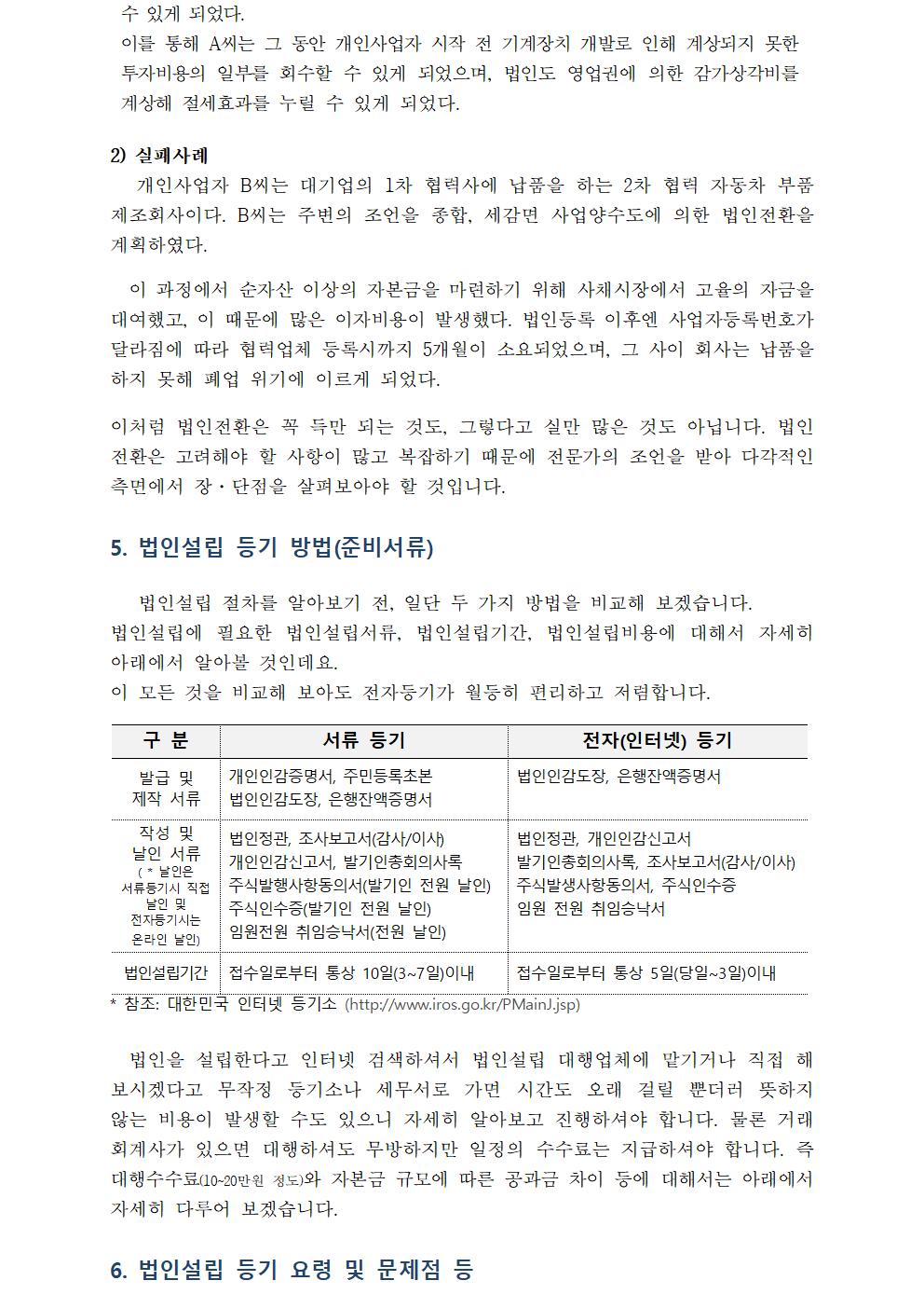 수 있게 되었다.이를 통해 A씨는 그 동안 개인사업자 시작 전 기계장치 개발로 인해 계상되지 못한 투자비용의 일부를 회수할 수 있게 되었으며, 법인도 영업권에 의한 감가상각비를 계상해 절세효과를 누릴 수 있게 되었다.2) 실패사례 개인사업자 B씨는 대기업의 1차 협력사에 납품을 하는 2차 협력 자동차 부품 제조회사이다. B씨는 주변의 조언을 종합, 세감면 사업양수도에 의한 법인전환을 계획하였다.이 과정에서 순자산 이상의 자본금을 마련하기 위해 사채시장에서 고율의 자금을 대여했고, 이 때문에 많은 이자비용이 발생했다. 법인등록 이후엔 사업자등록번호가 달라짐에 따라 협력업체 등록시까지 5개월이 소요되었으며, 그 사이 회사는 납품을 하지 못해 폐업 위기에 이르게 되었다.이처럼 법인전환은 꼭 득만 되는 것도, 그렇다고 실만 많은 것도 아닙니다. 법인전환은 고려해야 할 사항이 많고 복잡하기 때문에 전문가의 조언을 받아 다각적인 측면에서 장·단점을 살펴보아야 할 것입니다. 5. 법인설립 등기 방법(준비서류) 법인설립 절차를 알아보기 전, 일단 두 가지 방법을 비교해 보겠습니다.법인설립에 필요한 법인설립서류, 법인설립기간, 법인설립비용에 대해서 자세히 아래에서 알아볼 것인데요. 이 모든 것을 비교해 보아도 전자등기가 월등히 편리하고 저렴합니다.구 분 발급 및 제작 서류 작성 및 날인 서류( * 날인은 서류등기시 직접 날인 및 전자등기시는 온라인 날인) 법인설립기간 접수일로부터 통상 10일(3~7일)이내 서류 등기 개인인감증명서, 주민등록초본 법인인감도장, 은행잔액증명서 법인정관, 조사보고서(감사/이사)개인인감신고서, 발기인총회의사록주식발행사항동의서(발기인 전원 날인)주식인수증(발기인 전원 날인)임원전원 취임승낙서(전원 날인)접수일로부터 통상 10일(3~7일)이내 전자(인터넷) 등기 법인인감도장, 은행잔액증명서 법인정관, 개인인감신고서발기인총회의사록, 조사보고서(감사/이사)주식발생사항동의서, 주식인수증임원 전원 취임승낙서 접수일로부터 통상5일(당일~3일)이내 * 참조: 대한민국 인터넷 등기소 (http://www.iros.go.kr/PMainJ.jsp)법인을 설립한다고 인터넷 검색하셔서 법인설립 대행업체에 맡기거나 직접 해 보시겠다고 무작정 등기소나 세무서로 가면 시간도 오래 걸릴 뿐더러 뜻하지 않는 비용이 발생할 수도 있으니 자세히 알아보고 진행하셔야 합니다. 물론 거래 회계사가 있으면 대행하셔도 무방하지만 일정의 수수료는 지급하셔야 합니다. 즉 대행수수료(10~20만원 정도)와 자본금 규모에 따른 공과금 차이 등에 대해서는 아래에서 자세히 다루어 보겠습니다.6. 법인설립 등기 요령 및 문제점 등