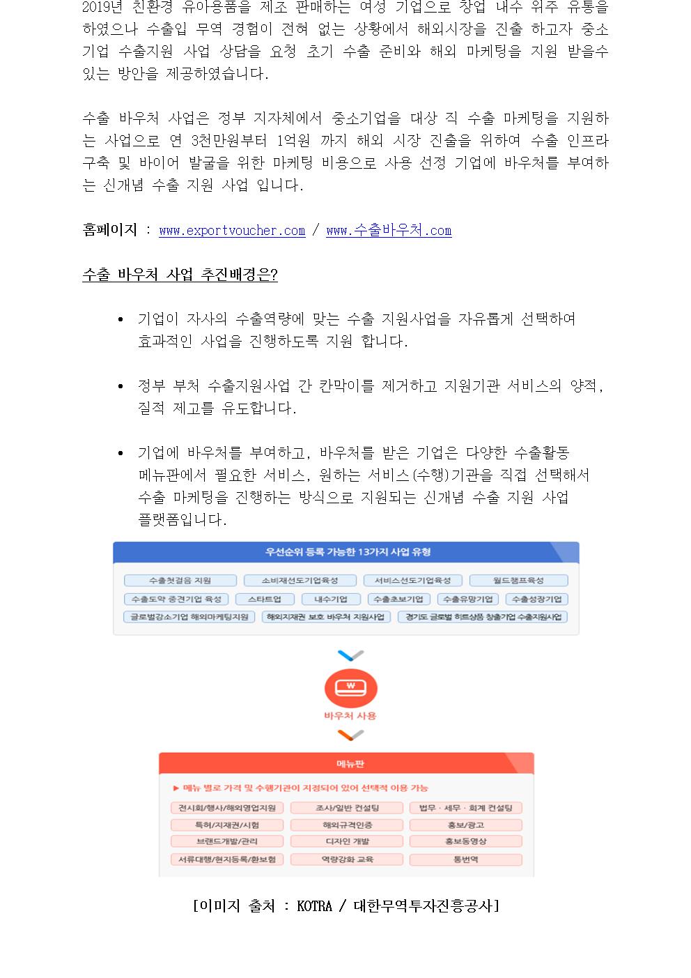 2019년 친환경 유아용품을 제조 판매하는 여성 기업으로 창업 내수 위주 유통을 하였으나 수출입 무역 경험이 전혀 없는 상황에서 해외시장을 진출 하고자 중소기업 수출지원 사업 상담을 요청 초기 수출 준비와 해외 마케팅을 지원 받을수 있는 방안을 제공하였습니다. 수출 바우처 사업은 정부 지자체에서 중소기업을 대상 직 수출 마케팅을 지원하는 사업으로 연 3천만원부터 1억원 까지 해외 시장 진출을 위하여 수출 인프라 구축 및 바이어 발굴을 위한 마케팅 비용으로 사용 선정 기업에 바우처를 부여하는 신개념 수출 지원 사업 입니다.홈페이지 : www.exportvoucher.com / www.수출바우처.com수출 바우처 사업 추진배경은?• 기업이 자사의 수출역량에 맞는 수출 지원사업을 자유롭게 선택하여 효과적인 사업을 진행하도록 지원 합니다.• 정부 부처 수출지원사업 간 칸막이를 제거하고 지원기관 서비스의 양적, 질적 제고를 유도합니다.• 기업에 바우처를 부여하고, 바우처를 받은 기업은 다양한 수출활동 메뉴판에서 필요한 서비스, 원하는 서비스(수행)기관을 직접 선택해서 수출 마케팅을 진행하는 방식으로 지원되는 신개념 수출 지원 사업 플랫폼입니다.[이미지 출처 : KOTRA / 대한무역투자진흥공사]