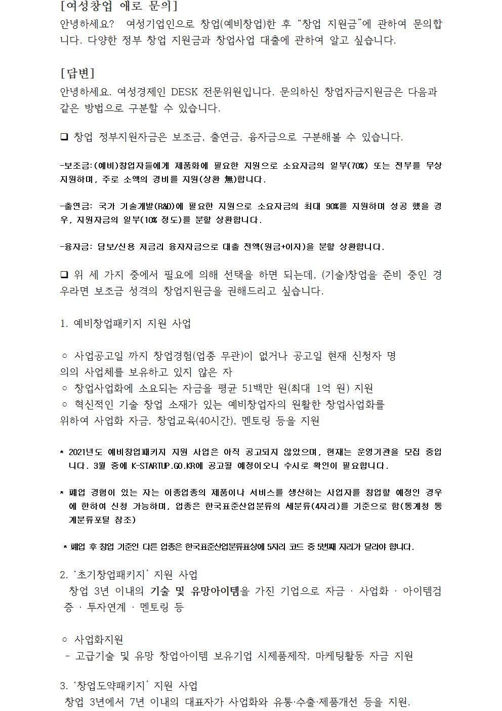 [여성창업 애로 문의] 안녕하세요? 여성기업인으로 창업(예비창업)한 후 “창업 지원금”에 관하여 문의합니다. 다양한 정부 창업 지원금과 창업사업 대출에 관하여 알고 싶습니다. [답변]안녕하세요. 여성경제인 DESK 전문위원입니다. 문의하신 창업자금지원금은 다음과 같은 방법으로 구분할 수 있습니다. 창업 정부지원자금은 보조금, 출연금, 융자금으로 구분해볼 수 있습니다.-보조금:(예비)창업자들에게 제품화에 필요한 지원으로 소요자금의 일부(70%) 또는 전부를 무상지원하며, 주로 소액의 경비를 지원(상환 無)합니다.-출연금: 국가 기술개발(R&D)에 필요한 지원으로 소요자금의 최대 90%를 지원하며 성공 했을 경우, 지원자금의 일부(10% 정도)를 분할 상환합니다.-융자금: 담보/신용 저금리 융자자금으로 대출 전액(원금+이자)을 분할 상환합니다. 위 세 가지 중에서 필요에 의해 선택을 하면 되는데, (기술)창업을 준비 중인 경우라면 보조금 성격의 창업지원금을 권해드리고 싶습니다.1. 예비창업패키지 지원 사업◦사업공고일 까지 창업경험(업종 무관)이 없거나 공고일 현재 신청자 명의의 사업체를 보유하고 있지 않은 자◦창업사업화에 소요되는 자금을 평균 51백만 원(최대 1억 원) 지원◦ 혁신적인 기술 창업 소재가 있는 예비창업자의 원활한 창업사업화를 위하여 사업화 자금, 창업교육(40시간), 멘토링 등을 지원* 2021년도 예비창업패키지 지원 사업은 아직 공고되지 않았으며, 현재는 운영기관을 모집 중입니다. 3월 중에 K-STARTUP.GO.KR에 공고될 예정이오니 수시로 확인이 필요합니다.* 폐업 경험이 있는 자는 이종업종의 제품이나 서비스를 생산하는 사업자를 창업할 예정인 경우에 한하여 신청 가능하며, 업종은 한국표준산업분류의 세분류(4자리)를 기준으로 함(통계청 통계분류포털 참조) * 폐업 후 창업 기준인 다른 업종은 한국표준산업분류표상에 5자리 코드 중 5번째 자리가 달라야 합니다. 2. ‘초기창업패키지’ 지원 사업 창업 3년 이내의 기술 및 유망아이템을 가진 기업으로 자금 · 사업화 · 아이템검증 · 투자연계 · 멘토링 등◦사업화지원 - 고급기술 및 유망 창업아이템 보유기업 시제품제작, 마케팅활동 자금 지원3. ‘창업도약패키지’ 지원 사업 창업 3년에서 7년 이내의 대표자가 사업화와 유통·수출·제품개선 등을 지원.