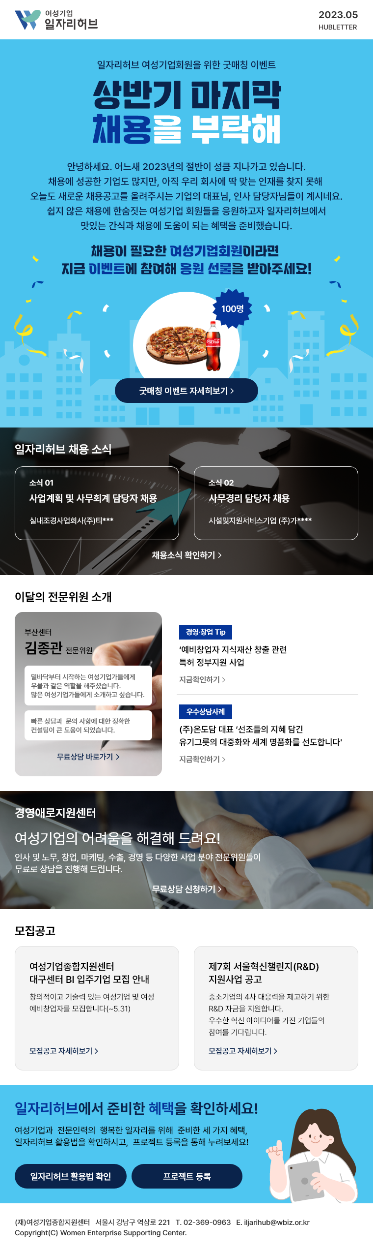 여성기업 일자리허브 2023. 05. 허브레터 | 일자리허브 여성기업회원을 위한 굿매칭 이벤트 상반기 마지막, 채용을 부탁해 | 안녕하세요. 어느새 2023년의 절반이 성큼 지나가고 있습니다. 채용에 성공한 기업도 많지만, 아직 우리 회사에 딱 맞는 인재를 찾지 못해 오늘도 새로운 채용공고를 올려주시는 기업의 대표님, 인사 담당자님들이 계시네요.쉽지 않은 채용에 한숨짓는 여성기업 회원들을 응원하고자 일자리허브에서 맛있는 간식과 채용에 도움이 되는 혜택을 준비했습니다. 채용이 필요한 여성기업회원이라면 지금 이벤트에 참여해 응원 선물을 받아주세요! 굿매칭 이벤트 자세히보기 | 일자리허브 채용 소식 - 실내조경사업회사(주)티*** 사업계획 및 사무회계 담당자 채용, 시설및지원서비스기업 (주)가**** 사무경리 담당자 채용, 채용소식 확인하기 | 이달의 전문위원 소개 - 부산센터 김종관 전문위원, 밑바닥부터 시작하는 여성기업가들에게 우물과 같은 역할을 해주셨습니다.  많은 여성기업가들에게 소개하고 싶습니다. 빠른 상담과  문의 사항에 대한 정확한 컨설팅이 큰 도움이 되었습니다. 무료상담 바로가기 | [경영∙창업 Tip] ‘예비창업자 지식재산 창출 관련 특허 정부지원 사업 지금 확인하기 | [우수상담사례] (주)온도담 대표 '선조들의 지혜 담긴 유기그릇의 대중화와 세계 명품화를 선도합니다'  지금 확인하기 | 여성기업의 어려움을 해결해 드려요! 경영애로지원센터 - 인사 및 노무, 창업, 마케팅, 수출, 경영 등 다양한 사업 분야 전문위원들이 무료로 상담을 진행해 드립니다. 무료상담 신청하기 | 여성기업종합지원센터 대구센터 BI 입주기업 모집 안내 - 창의적이고 기술력 있는 여성기업 및 여성 예비창업자를 모집합니다(~5.31) 모집공고 자세히보기 |  제7회 서울혁신챌린지(R&D) 지원사업 공고 - 중소기업의 4차 대응력을 제고하기 위한 R&D 자금을 지원합니다.  우수한 혁신 아이디를 가진 기업들의 참여를 기다립니다. 모집공고 자세히보기 | 일자리허브에서 준비한 혜택을 확인하세요! 여성기업과  전문인력의  행복한 일자리를 위해  준비한 세 가지 혜택, 일자리허브 활용법을 확인하시고,  프로젝트 등록을 통해 누려보세요! 일자리허브 활용법 확인, 프로젝트 등록 | (재)여성기업종합지원센터 |  서울시 강남구 역삼로 221 | 02-369-0963 | iljarihub@wbiz.or.kr Copyright(C) Women Enterprise Supporting Center.