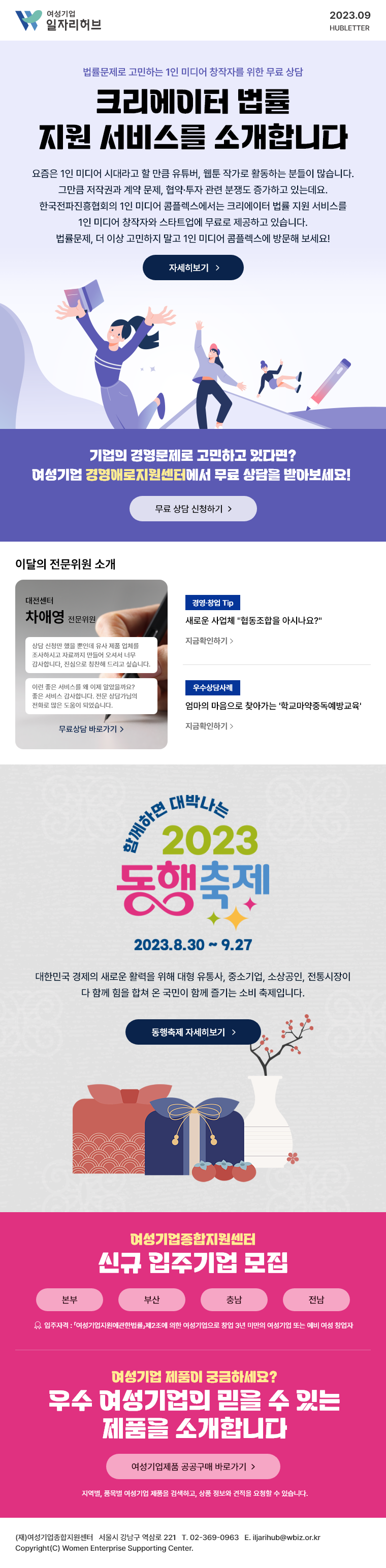 여성기업 일자리허브 2023. 09. 허브레터 | 법률문제로 고민하는 1인 미디어 창작자를 위한 무료 상담 크리에이터 법률 지원 서비스를 소개합니다. 요즘은 1인 미디어 시대라고 할 만큼 유튜버, 웹툰 작가로 활동하는 분들이 많습니다. 그만큼 저작권과 계약 문제, 협약∙투자 관련 분쟁도 증가하고 있는데요. 한국전파진흥협회의 1인 미디어 콤플렉스에서는 크리에이터 법률 지원 서비스를 1인 미디어 창작자와 스타트업에 무료로 제공하고 있습니다. 법률문제, 더 이상 고민하지 말고 1인 미디어 콤플렉스에 방문해 보세요! 자세히 보기 | 기업의 경영문제로 고민하고 있다면? 여성기업 경영애로지원센터에서 무료 상담을 받아보세요! 무료 상담 신청하기 | 이달의 전문위원 소개 - 대전센터 차애영 전문위원, 상담 신청만 했을뿐인데 유사 제품 업체를 조사하시고 자료까지 만들어 오셔서 너무 감사합니다, 진심으로 칭찬해 드리고 싶습니다. 이런 좋은 서비스를 왜 이제 알았을까요? 좋은 서비스 감사합니다. 전문 상담가님의 전화로 많은 도움이 되었습니다. 무료상담 바로가기 | [경영∙창업 Tip] 새로운 사업체 “협동조합을 아시나요?” 지금 확인하기 | [우수상담사례] 엄마의 마음으로 찾아가는 ‘학교마약중독예방교육’ 지금 확인하기 | 함께하면 대박나는 2023 동행축제 2023. 8. 30 ~ 9. 27 대한민국 경제의 새로운 활력을 위해 대형유통사, 중소기업, 소상공인, 전통시장이 다함께 힘을 합쳐 온 국민이 함께 즐기는 소비축제입니다. 동행축제 자세히보기 | 여성기업종합지원센터 신규 입주기업 모집 - 입주자격 : 「여성기업지원에관한법률」제2조에 의한 여성기업으로 창업 3년 미만의 여성기업 또는 예비 여성 창업자, 본부, 부산, 충남, 전남 | 여성기업 제품이 궁금하세요? 우수 여성기업의 믿을 수 있는 제품을 소개합니다 지역별, 품목별 여성기업 제품을 검색하고, 상품 정보와 견적을 요청할 수 있습니다. 여성기업제품 공공구매 바로가기 | (재)여성기업종합지원센터 | 서울시 강남구 역삼로 221 | 02-369-0963 | iljarihub@wbiz.or.kr Copyright(C) Women Enterprise Supporting Center.