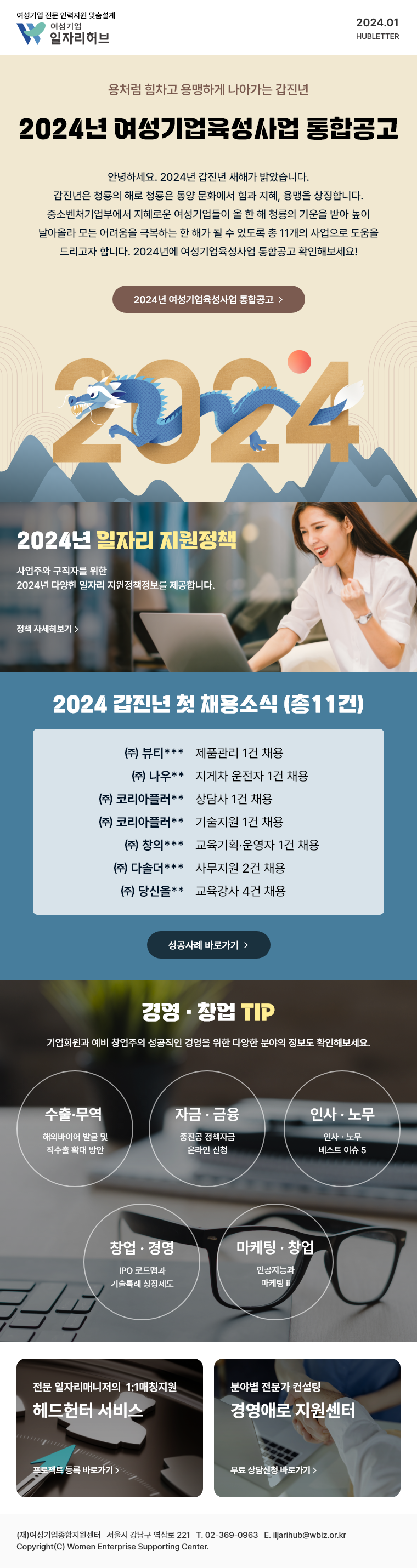 용처럼 힘차고 용맹하게 나아가는 갑진년 '2024년 여성기업육성사업 통합공고' 안녕하세요. 2024년 갑진년 새해가 밝았습니다. 갑진년은 청룡의 해로 청룡은 동양 문화에서 힘과 지혜, 용맹을 상징합니다. 중소벤처기업부에서 지혜로운 여성기업들이 올 한 해 청룡의 기운을 받아 높이 날아올라 모든 어려움을 극복하는 한 해가 될 수 있도록 총 11개의 사업으로 도움을 드리고자 합니다. 2024년에 여성기업육성사업 통합공고 확인해보세요! 2024년 여성기업육성사업 통합공고 | 2024년 일자리 지원정책 - 사업주와 구직자를 위한 2024년 다양한 일자리 지원정책정보를 제공합니다. 정책 자세히보기 | 2024 갑진년 첫 채용소식 (총11건) - (주)뷰티*** 제품관리 1건 채용, (주)나우** 지게차 운전자 1건 채용, (주)코리아플러** 상담사 1건 채용, (주)코리아플러** 기술지원 1건 채용, (주)창의*** 교육기획·운영자 1건 채용, (주) 다솔더*** 사무지원 2건 채용, (주) 당신을** 교육강사 4건 채용, 성공사례 바로가기 | 경영·창업 TIP - 기업회원과 예비 창업주의 성공적인 경영을 위한 다양한 분야의 정보도 확인해보세요. 수출·무역: 해외바이어 발굴 및 직수출 확대 방안, 자금·금융: 중진공 정책자금 온라인 신청, 인사·노무: 인사·노무 베스트 이슈 5, 창업·경영: IPO 로드맵과 기술특례상장제도, 마케팅·창업: 인공지능과 마케팅 | 전문 일자리매니저의 1:1매칭지원 헤드헌터 서비스, 프로젝트 등록 바로가기 | 분야별 전문가 컨설팅 경영애로 지원센터, 무료 상담신청 바로가기 | (재)여성기업종합지원센터 서울시 강남구 역삼로 221 T. 02-369-0963 E. iljarihub@wbiz.or.kr Copyright(C) Women Enterprise Supporting Center.