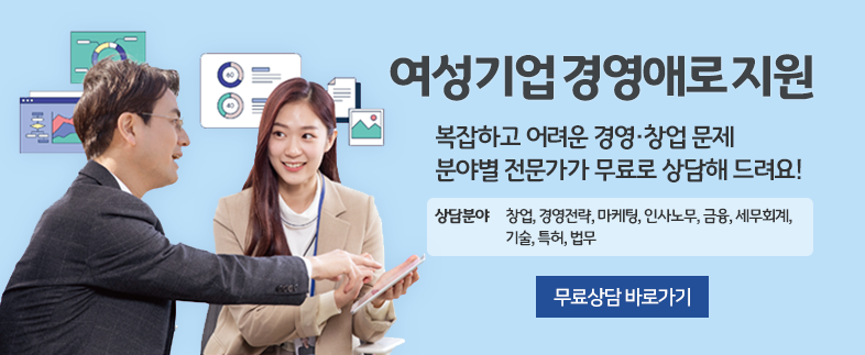 여성기업 경영애로 지원 복잡하고 어려운 경영·창업 문제 분야별 전문가가 무료로 상담해 드려요! 상담분야 창업, 경영전략, 마케팅, 인사노무, 금융, 세무회계, 기술, 특허, 법무 무료상담 바로가기  