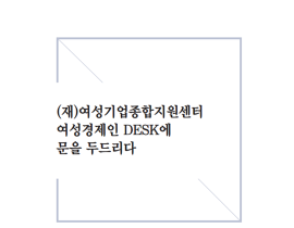 [썸네일이미지] (재)여성기업종합지원센터 여성경제인 DESK에 문을 두드리다