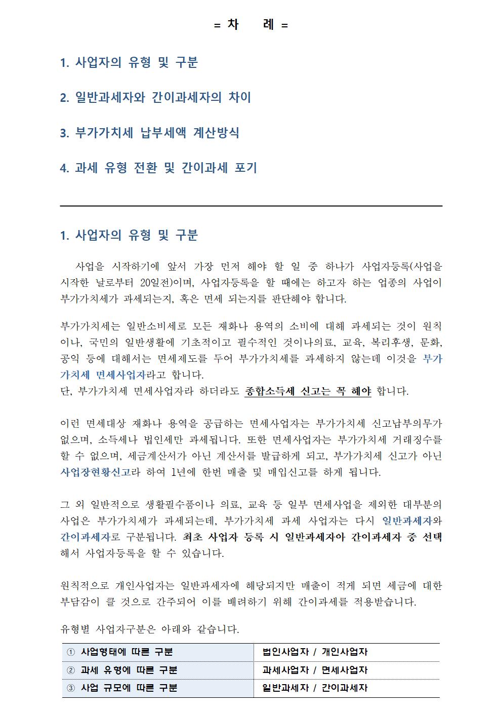 = 차 례 =1. 사업자의 유형 및 구분2. 일반과세자와 간이과세자의 차이3. 부가가치세 납부세액 계산방식4. 과세 유형 전환 및 간이과세 포기1. 사업자의 유형 및 구분 사업을 시작하기에 앞서 가장 먼저 해야 할 일 중 하나가 사업자등록(사업을 시작한 날로부터 20일전)이며, 사업자등록을 할 때에는 하고자 하는 업종의 사업이 부가가치세가 과세되는지, 혹은 면세 되는지를 판단해야 합니다. 부가가치세는 일반소비세로 모든 재화나 용역의 소비에 대해 과세되는 것이 원칙이나, 국민의 일반생활에 기초적이고 필수적인 것이나의료, 교육, 복리후생, 문화, 공익 등에 대해서는 면세제도를 두어 부가가치세를 과세하지 않는데 이것을 부가가치세 면세사업자라고 합니다. 단, 부가가치세 면세사업자라 하더라도 종합소득세 신고는 꼭 해야 합니다. 이런 면세대상 재화나 용역을 공급하는 면세사업자는 부가가치세 신고납부의무가 없으며, 소득세나 법인세만 과세됩니다. 또한 면세사업자는 부가가치세 거래징수를 할 수 없으며, 세금계산서가 아닌 계산서를 발급하게 되고, 부가가치세 신고가 아닌 사업장현황신고라 하여 1년에 한번 매출 및 매입신고를 하게 됩니다. 그 외 일반적으로 생활필수품이나 의료, 교육 등 일부 면세사업을 제외한 대부분의 사업은 부가가치세가 과세되는데, 부가가치세 과세 사업자는 다시 일반과세자와 간이과세자로 구분됩니다. 최초 사업자 등록 시 일반과세자아 간이과세자 중 선택해서 사업자등록을 할 수 있습니다. 원칙적으로 개인사업자는 일반과세자에 해당되지만 매출이 적게 되면 세금에 대한 부담감이 클 것으로 간주되어 이를 배려하기 위해 간이과세를 적용받습니다. 유형별 사업자구분은 아래와 같습니다. ① 사업형태에 따른 구분 법인사업자 / 개인사업자 ② 과세 유형에 따른 구분 과세사업자 / 면세사업자 ③ 사업 규모에 따른 구분 일반과세자 / 간이과세자