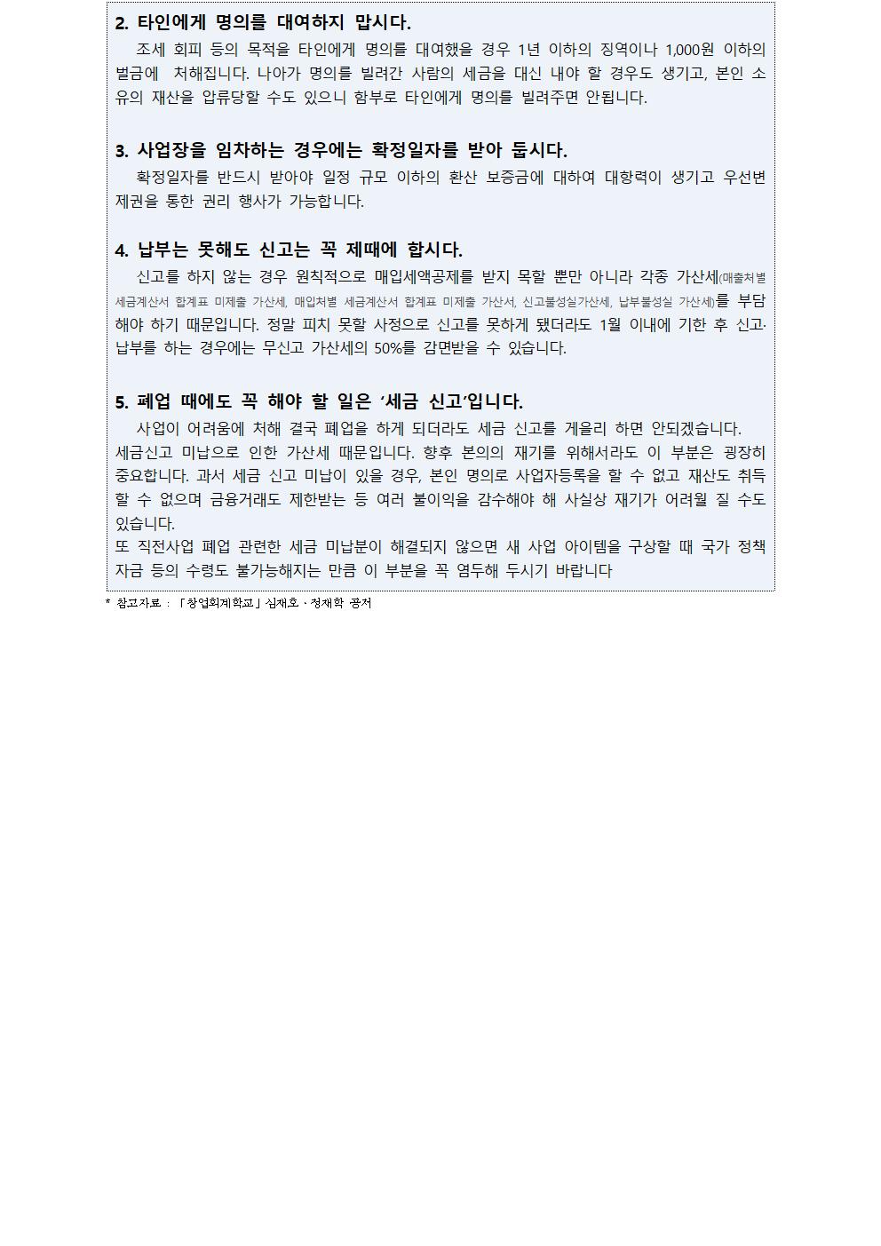 2. 타인에게 명의를 대여하지 맙시다. 조세 회피 등의 목적을 타인에게 명의를 대여했을 경우 1년 이하의 징역이나 1,000원 이하의 벌금에  처해집니다. 나아가 명의를 빌려간 사람의 세금을 대신 내야 할 경우도 생기고, 본인 소유의 재산을 압류당할 수도 있으니 함부로 타인에게 명의를 빌려주면 안됩니다.3. 사업장을 임차하는 경우에는 확정일자를 받아 둡시다. 확정일자를 반드시 받아야 일정 규모 이하의 환산 보증금에 대하여 대항력이 생기고 우선변제권을 통한 권리 행사가 가능합니다.4. 납부는 못해도 신고는 꼭 제때에 합시다. 신고를 하지 않는 경우 원칙적으로 매입세액공제를 받지 목할 뿐만 아니라 각종 가산세(매출처별 세금계산서 합계표 미제출 가산세, 매입처별 세금계산서 합계표 미제출 가산서, 신고불성실가산세, 납부불성실 가산세)를 부담해야 하기 때문입니다. 정말 피치 못할 사정으로 신고를 못하게 됐더라도 1월 이내에 기한 후 신고·납부를 하는 경우에는 무신고 가산세의 50%를 감면받을 수 있습니다.5. 폐업 때에도 꼭 해야 할 일은 ‘세금 신고’입니다.사업이 어려움에 처해 결국 폐업을 하게 되더라도 세금 신고를 게을리 하면 안되겠습니다.세금신고 미납으로 인한 가산세 때문입니다. 향후 본의의 재기를 위해서라도 이 부분은 굉장히 중요합니다. 과서 세금 신고 미납이 있을 경우, 본인 명의로 사업자등록을 할 수 없고 재산도 취득할 수 없으며 금융거래도 제한받는 등 여러 불이익을 감수해야 해 사실상 재기가 어려월 질 수도 있습니다. 또 직전사업 폐업 관련한 세금 미납분이 해결되지 않으면 새 사업 아이템을 구상할 때 국가 정책자금 등의 수령도 불가능해지는 만큼 이 부분을 꼭 염두해 두시기 바랍니다 * 참고자료 : 「창업회계학교」심재호·정재학 공저